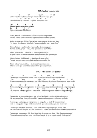 565. Senhor vem dar-nos
             F            C7               Gm C7           F C7
Senhor vem dar-nos Sabedoria / que faz ver tudo como Deus quis
          F    F7    Bb F°               F    C7      F
E assim faremos da Eucaristia / o grande meio de ser feliz

 Bb       F           C7         F
Dá-nos, Senhor, esses dons, essa luz
Bb       F          C      F
E nos veremos que Pão é Jesus


Dá-nos, Senhor, o Entendimento / que tudo ajuda a compreender
Para nós vermos como é alimento / o pão e o vinho que Deus quer ser

Senhor, vem dar-nos, Divina Ciência / que como o eterno faz ver sem véus
“Tu vês por fora, Deus vê a essência / pensas que é pão, mas é nosso Deus”

Dá-nos, Senhor, o teu Conselho / que nos faz sábios para guiar
Homem, mulher, jovem e velho, / nós guiaremos ao Santo Altar

Senhor, vem dar-nos a Fortaleza, / a santa força do coração
Só quem vencer vai sentar-se a mesa / para quem luta Deus quer ser pão.

Dá-nos, Senhor, filial Piedade / a doce força de amar enfim
Para que amemos quem, na verdade, aqui amou-nos até o fim

Dá-nos enfim, Temor sublime / de não amá-lo como convém
O Cristo hóstia que nos redime / o Pai celeste que nos quer bem.


                                        566. Todos os que são pobres
 Gm               Cm               Gm        Cm          Gm      A             D
Todos os que são pobres um dia vão viver / a festa do Universo novo, que irá nascer
 Gm               Cm                       Gm Cm                 Gm         A       D    G
De quem namora estrelas, mas abraça este chão / é imagem do mistério; Deus-homem: nosso irmão!

 G            B        C                G      Am            G             C                  D
De todos os lugares, vimos pra uma só mesa / somos a espera do que é mais às vésperas da paz
 G              B        C             G       Am                  G       C        D G
Um povo que, sofrido, aprende a ser estrada / ser muitos passos, confiar: Crer já é festejar.


Todos os que se entregam sem ver o que vai vir / aceitando o perigo de morrer sem florir
Vão ser apenas luta, vão revolver o chão / pra quem plantar de novo colher em profusão

Todos os que aceitam perder o próprio ser / é mergulhar no fundo de cada acontecer
Serão os perseguidos porque irmão mostrar todo que está escondido pra não incomodar

Todos os que percebem: o conflito é viver / nada mais é resposta pro que se quer saber
Vão ver que a outra margem se a vida forem ouvir / crendo que são um barco que Deus quer conduzir

Todos os que comungam a vida deste Deus / que já provou com fatos: “Não abandono os meus”
Têm uma força intensa, bem longe vão chegar / e estar de pé no mundo quando ele despertar!




                                                         242
 