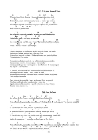 567. Ó Senhor Jesus Cristo
   D                      A7                D     F#7         Bm
Ó Senhor Jesus Cristo disseste: / A meus discípulos deixo um sinal
       Em                              A7          D            A7
Bem melhor que um emblema ou uma veste; / é o amor que vos dou
        D                   A7                  D      F#        Bm
Nossa Igreja seguindo teu mando / vai pouco a pouco feliz, se educando
       Em         A7     D D7
Nesta escola do grande amor.

         G                              D                 B7
Sou o Cordeiro, por vós imolado / ao morrer triunfei do inimigo
       Em            A7             D D7
Vinde todas nações receber o meu perdão
            G                                   D                B7
Sou vossa Páscoa, sou Rei, sou a Vida: / Eu vos levo também às alturas
          Em                A7    D
Venço a morte e vos ou a ressurreição.


Quando vemos que tu te ofereces / a cada um, teus irmãos, tuas irmãs
Muito claro, Senhor, aparece / seu valor para Deus
Descobrimos a grande verdade; / Todos os homens tem igual dignidade
Pois a todos teu Pão se deu.

Comunhão nos fará ser sensíveis / ao sofrimento de todos os irmãos
E usar sempre os meios possíveis para o mal remediar
Compreendendo que são Tua imagem, / a descoberta nos dá mais coragem
Nos impele a servir e amar.

Já sabemos, na vida cristã / dez mandamentos se exprimem num só
Mas é aqui que cada manhã, / nasce a fonte do amor
No caminho do amor nós entramos / neste caminho, Senhor, avançamos
Ele é um fogo devorador

É por meio de tal comunhão / que a Igreja, meu Deus, se constrói
Esta Ceia nos leva à união / que é contigo e entre nós
É penhor de uma Páscoa eterna / quando estaremos na Casa Paterna
A cantar numa mesma voz.


                                               568. Sou Reflexo
  G                Bm        C        Am D         D7
Sou reflexo do Teu Amor, e espelho de Tua beleza, Senhor (2x)
            G                    D                       C       Am          D          (D7)
Nem as limitações, ou minhas imperfeições / Me impedirão de contemplar a Tua face em mim (2x)

   F                  C        G                      D
O Teu olhar em meu olhar, restaura as pinturas que borrei,
                F                 C        G                  D
os erros que cometi, o rosto escondido / entre as marcas que deixei
    F                  C     G                 D                     F
O Teu viver em meu viver / me ensina como agir pra transpassar a superfície
                  C           G                D7            E7
Ir além do meu querer / e mergulhar no Teu Amor, no Teu Amor...

          A                       E                    D         Bm           E      E7
Nem as limitações, ou minhas imperfeições / Me impedirão de contemplar a Tua face em mim (2x)
   A               C#m        D       Bm E          E7 (A C#m D E7 A)
Sou reflexo do Teu Amor, e espelho da Tua beleza, Senhor...

                                                        243
 