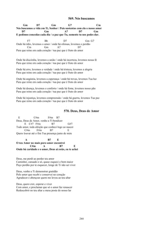 569. Nós buscamos
     Gm         D7           Gm            G7                       Cm
Nós buscamos a vida em Ti, Senhor / Pois sustentas com ela o nosso amor
    D7                Gm                A7           D7          Gm
E pedimos concedas cada dia / a paz que Tu, somente tu nos podes dar.

          F7             Bb               D7                 Gm G7
Onde há ódio, levemos o amor / onde há ofensas, levemos o perdão
          Cm            Gm           A7                 D7
Para que reine em cada coração / tua paz que é fruto do amor


Onde há discórdia, levemos a união / onde há incerteza, levemos nossa fé
Para que reine em cada coração / tua paz que é fruto do amor

Onde há erro, levemos a verdade / onde há tristeza, levemos a alegria
Para que reine em cada coração / tua paz que é fruto do amor

Onde há angústia, levemos a esperança / onde há trevas, levemos Tua luz
Para que reine em cada coração / tua paz que é fruto do amor

Onde há doença, levemos o conforto / onde há fome, levemos nosso pão
Para que reine em cada coração / tua paz que é fruto do amor

Onde há injustiça, levemos compreensão / onde há guerra, levemos Tua paz
Para que reine em cada coração / tua paz que é fruto do amor


                                           570. Deus, Deus de Amor
 E             C#m          F#m B7
Deus, Deus de Amor, venho a Ti bendizer
       E C#7 F#m               B7            G#7
Todo amor, toda afeição que conheci logo ao nascer
       C#m        F#m         B7             E
Quero louvar até o fim Tua presença junto de mim

       A                 B7      E
O teu Amor no mais puro amor encontrei
          C#m         A             B7           E
Onde há caridade e o amor, Deus aí estás, eu te achei


Deus, me perdi ao perder teu amor
Caminhei, cansado e só, quase esqueci o bem maior
Peço perdão por te esquecer, longe de Ti não sei viver

Deus, venho a Ti demonstrar gratidão
Pelo amor que recebi e conservei no coração
Agradecer e abençoar quem me levou ao teu altar

Deus, quero crer, esperar e viver
Com amor, e proclamar que só o amor faz renascer
Redescobrir no teu altar a mesa posta do nosso lar




                                                         244
 