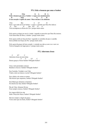 571. Feliz o homem que ama o Senhor
  D                F#m                G   A         D A
Feliz o homem que ama o Senhor / e segue seus mandamentos
   D             F#m                    G      A       D
O seu coração é repleto de amor / Deus mesmo é seu alimento

F#m                Bm                   A      A7          D
Feliz o que anda na lei do Senhor / e segue o caminho que Deus lhe indicou
 G      Gm             D       Bm Em          E7    A
Terá recompensa no Reino do Céu / porque muito amou


Feliz quem se alegra em servir o irmão / segundo os preceitos que Deus lhe ensinou
Verá maravilhas de Deus, o Senhor / porque muito amou

Feliz quem confia na força do bem / seguindo os caminhos de paz e o perdão
Será acolhido nos braços do Pai / porque muito amou

Feliz quem dá graças de bom coração / e estende sua mão ao sem voz e sem vez
Terá no banquete um lugar para si / porque muito amou


                                             572. Adoremos Jesus
   C       G7         C
Adoremos Jesus em noss’alma
                F       C      G7       C
Demos graças a Nosso Senhor! Obrigado Senhor!


Céus e terra prostrados conosco
Bendizei e louvai o Senhor! Obrigado Senhor!

Sou Caminho, Verdade e sou Vida
Vinde a mim na tristeza e na dor! Obrigado Senhor!

Sois videira, nós somos os ramos
Não deixeis que sequemos, Senhor! Obrigado Senhor!

Sois Maná que alimenta os famintos
No deserto da vida, Senhor! Obrigado Senhor!

Pão de Vida, Alimento Divino
Ficai sempre conosco, Senhor! Obrigado Senhor!

Na viagem difícil da vida
Sede a força dos fracos, Senhor! Obrigado Senhor!

Dai-nos sempre a alegria da graça
Vosso amor que nos basta, Senhor! Obrigado Senhor!




                                                        245
 