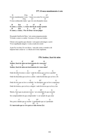 577. O meu mandamento é este
   D                 F#m        D                     A7
O meu mandamento é este: / Amai-vos como Eu vos amei
   D              F#m          A7                   D
E nisso conhecerão todos / que vós sois discípulos meus

  D       Em          A       A7         D
O Amor, o Amor, / o Amor não há de acabar jamais
  D       Em          A        A7       D
O Amor, o Amor, / Por ele Deus vai nos julgar


Da grande família de Deus / nós somos pequena porção
Vivendo o amor e a união / levemos o Cristo aos irmãos

Chorar com aqueles que choram / com quem está alegre a sorrir
Viver espalhando alegria / é esta a razão do existir

A paz Eu vos dou, Eu vos deixo, / mas não como o mundo a dá
Importa lutar e doar-se / e o Reino do Cristo implantar.



                                          578. Senhor, fazei de mim
 G               C           D7              G
Senhor, fazei de mim um instrumento de vossa paz!
  G              C           D7               G
Senhor, fazei de mim um instrumento de vosso amor!

         C               G                D7                  G
Onde há ódio levemos o amor / onde há ofensa que eu leve o perdão!
           C                     G               D7                  G
Onde há discórdia que eu leve a união / onde há dúvidas que eu leve a fé.

         C                    G              D7                       G
Onde há erro que eu leve a verdade / no desespero que eu leve a esperança
            C                     G                 D7                 G
Onde há tristeza, que eu leve a alegria / onde há trevas que eu leve a luz

         C                    G              D7             G
Mestre, fazei que eu procure menos / ser consolado do que consolar
          C                   G                 D7           G
Ser compreendido do que compreender / e ser amado do que amar

             C             G            D7                G
Sim, pois é dando que se recebe / é perdoando que se é perdoado
                      C           D7 G
E é morrendo que se vive para a vida eterna (2x)




                                                         248
 
