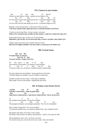 579. Cantarei ao meu Senhor

  Dm             A7      Dm        Dm               A7     Dm D7
Cantarei ao meu Senhor e Deus, / cantarei ao meu Senhor e Pai
         Gm A7              Dm                     Gm         Bb       A7
No meu canto louvarei tudo aquilo que ele faz / e cantando chegarei ao Pai
          Gm A7             Dm                     Gm        A7       Dm
No meu canto louvarei tudo aquilo que ele faz / e cantando chegarei ao Pai

Bendirei o nome do meu Deus / e direi que me deixou em paz
Com Jesus repetirei tudo aquilo que já sei, e cantando bendirei seu Pai (2x)

Viverei na casa do meu Deus / levarei comigo o seu amor
Onde eu for eu gritarei que acredito em meu Senhor, e onde for eu falarei de amor (2x)

Estarei onde estiver a paz, ouvirei a voz do meu Senhor
Repetindo o que Ele diz, eu serei bem mais feliz, se estiver ouvindo o meu Senhor (2x)

Andarei seguro até na dor, meu caminho tem de ser amor
Buscarei na religião caminhar com meu irmão e seremos povo do Senhor (2x)


                                              580. Coração Santo
         Dm Gm Dm
Coração Santo, tu reinarás
           Gm Em A7 Dm
Tu nosso encanto / sempre serás (2x)

D7      Gm Gm/C F Dm                 A A7         Dm
Jesus amável, Jesus piedoso / Pai amoroso, meu Salvador
D           Gm C             F       Dm       Gm A7          Dm
A teus pés venho, se tu me deixas / humildes queixas sempre dispor


Por estas chamas de amor benditas / nunca permitas ao mal reinar
Ao Brasil chegue tua caridade / que em verdade, te saiba amar

Estende às almas teu suave fogo / e tudo logo se inflamará
Mais tempo a terra no mal sumida / empedernida não ficará.


                                     581. O Senhor é meu Pastor (Sl 22)
Am Dm           Am        E7           Am
O Senhor é meu Pastor, / nada me pode faltar
 Dm                 Am                          E7                     Am
Onde houver muita fartura / onde houver muita fartura / Ele aí vai me levar

G                  C         G             C
Por caminhos bem traçados / Ele me faz caminhar
 E               Am             Dm         Am           E7        Am
Nas passagens perigosas, nas passagens perigosas / Ele vem me acompanhar

Para as fontes de água fria / Ele vai me conduzir
Vou repousar, ganhar força, vou repousar, ganhar força / que vontade de sorrir.

Me prepara mesa farta / de invejar o meu vizinho
Me abraça e põe perfume, me abraça e põe perfume, / enche o meu copo de vinho

Me acompanham, noite e dia, / tua força e teu amor
Vou morar na tua casa, vou morar na tua casa / toda a vida, meu Senhor
                                                         249
 