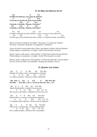 51. Os filhos dos Hebreus (Sl 23)
   Cm                       G         Cm
Os filhos dos Hebreus, com ramos de palmeira
    C                     C7          Fm
Correram ao encontro de Jesus, nosso Senhor
               Cm        G        Cm
Cantando e vibrando, “Hosana, ó Salvador!”
  Fm           Cm        G         Cm
Cantando e vibrando, “Hosana, ó Salvador!”

    Cm     Gm                       Cm       G7                        Cm
O mundo e tudo que tem nele é de Deus / a terra e os que aí vivem, todos seus!
     Cm        Gm                           Cm          G7                     Cm
Foi Deus que a terra construiu por sobre os mares / no fundo do oceano, seus pilares!


Quem vai morar no templo de sua cidade? / Que pensa e vive longe das vaidades!
Pois Deus, o Salvador o abençoará / No julgamento o defenderá!

Assim, são todos os que prestam culto a Deus / que adoram o Senhor, Deus dos Hebreus!
Portões antigos, se escancarem, vai chegar / Alerta! O Rei da glória vai entrar!

Quem é, quem é, então quem é o Rei da glória? / O Deus forte, Senhor da nossa história!
Portões antigos, se escancarem, vai chegar / Alerta! O Rei da glória vai entrar!

Quem é, quem é, então quem é o Rei da glória? / O Deus que tudo pode é o Rei da glória!
Aos três, ao Pai, ao Filho e ao Consolador / da Igreja que caminha, o louvor!


                                            52. Quando virá, Senhor
 Bm       G      A       D Bm         Em      F#m Bm
Quando virá, Senhor, o dia / em que apareça o Salvador
      G       A D         Bm        Em       C#° F#
E se efetue a profecia: “Nasceu no mundo o Redentor?”

 Bm F#m G     Em       A       Em          G     Bm F#m Bm
Orvalhai lá do alto, ó céus / e as nuvens chovam o Jus.......to!

 Bm G A          D      Bm      Em F#m Bm
Aquele dia prometido / à antiga fé de nossos pais
         G    A     D        Bm           Em C#° F#
Dia, em que o mal banido, / mudando em risos nossos ais!

 Bm       G      A    D    Bm       Em       F#m Bm
Quando felizes o veremos, no firmamento despontar
       G        A       D        Bm           Em C#° F#
E a espargir clarões supremos / da terra as trevas dispersar?

Bm        G       A       D Bm         Em F#m Bm
Filha de reis, ó Virgem pura / sai da modesta posição
          G A D           Bm        Em      C#° F#
Em ti, embora criatura / de Deus se fez a encarnação!




                                                           25
 