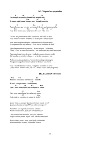582. No presépio pequenino
      D        Em              A           D
No presépio pequenino, Deus é hoje nosso irmão
                      Em            A7       D
E nos dá seu Corpo e Sangue, nesta Santa Comunhão

          D                        Em           A                D
Para os homens que erravam nas trevas, lá do céu resplandece uma luz
      Bm                 Em            A        A7     D A7
Hoje Deus visitou nossa terra / e nos deu o seu Filho Jesus


De uma flor germinada na terra / fecundada por sopro de Deus
Hoje um novo começo desponta, / e se abraçam a terra e os céus

Boas novas de grande alegria, / mensageiros do céu vêm cantar
E aos pastores um anjo anuncia: “Deus nasceu em Belém de Judá!”

Para nós nasceu hoje um menino, / do seu povo ele é o Salvador
Glória a Deus no mais alto dos céus, / paz aos homens aos quais tanto amou

Para os pobres e fracos da terra, / em Belém nasceu hoje um irmão
Ele humilha os soberbos e fortes, / e se faz dos pequenos o pão

Poderosos e grandes da terra, / nem souberam da grande alegria
Mas pastores e pobres vieram / adorar ao Senhor, com Maria

Hoje o mundo é de novo criado, / e a glória se espalha na terra:
Como irmãos, homens todos, uni-vos, / destruí vossas armas de guerra!


                                           583. Fazemos Comunhão
 Cm        Fm                      G7
Fazemos comunhão construindo a unidade
                            Cm
É nossa vocação servir a comunidade
       C7          Fm        G7          Cm
Com Cristo nosso irmão, no sertão ou na cidade

                  G7                     Cm
Falta gente pra colheita, há ovelha sem pastor
                  G7                     Cm
Onde estão os operários do roçado do Senhor?


Quem visita os doentes? Quem constrói um mundo novo?
Quem proclama a salvação? Quem reúne nosso povo?

Nesta terra sou migrante, nordestino sofredor
Mas no meio do meu grupo, me tornei animador

Onde eu moro tem ministros, vocações especiais
Bispos, freiras, padres, leigos: todos servem como iguais

Somos pobres, pouca gente, uma Igreja em mutirão
Mas unidos num só povo, toda vida é vocação




                                                            250
 