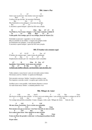 584. Amor e Paz
                 A          A7                     D
Amor e paz eu procurei / mas muitas vezes me enganei
         Bm7       A7                       D
Confesso até que duvidei / de encontrar libertação
       Bm                Em       A7             D
Mas finalmente eu me acheguei / à tua mesa de perdão
   Bm                E7        A7                  D
E encontrei a quem busquei / quem faz feliz meu coração

   D             A                  F#m Bm           G7 A7      D
Tua Palavra, Teu Corpo e Sangue / o Teu Amor sustenta a minha fé
   D             A7         F#m       Bm7         A7     D
Venho pedir: fica comigo, que eu vou contigo, Jesus de Nazaré (2x)

Felicidade eu procurei / seguindo a voz do coração
Mas no caminho eu me afobei / e magoei meu próprio irmão
Eu finalmente me acheguei / à tua mesa de perdão
E encontrei a quem busquei / quem faz feliz meu coração


                                       585. Ó Senhor nós estamos aqui
    D           A7     D D7           G          Em A7
Ó Senhor nós estamos aqui, / junto à mesa da celebração
        D       Bm         G        D      A7       D
Simplesmente atraídos por vós / desejamos fazer comunhão

     A7          D              F#m D Em A7
Igualdade, fraternidade / nesta mesa nos ensinais
    Em      A7        D Bm             Em A7           D
As lições que melhor educam / na Eucaristia é que nos dais. (2x)


Todos cantam o vosso louvor / pois em vós todos somos irmãos
Ouviremos com fé, ó Senhor / os apelos de libertação

Este encontro convosco, Senhor / incentiva a justiça e a paz
Nos inquieta e convida a sentir / os apelos que o pobre nos faz

Acolheis com o vosso perdão / todo homem disposto a crescer
Ao redor desta mesa, Senhor / a unidade podemos viver


                                             586. Milagre de Amor
 C           G/B            Am       Am/G                       F          C/E         Dm                  Gsus
Que bom te receber no meu coração / te tocar, ter-te em minhas mãos / com carinho te acolher e contigo ser um só
      C          G/B       Am               Am/G             F                 C/E Dm             G
Ter contigo uma perfeita comunhão / Corpo e Sangue, vinho e pão / Milagre de Amor,      fonte de vida

         F       G/F               F         G/F
Oh meu Jesus, Eucaristia / Eu te recebo em comunhão
             F          C/E                 Dm           Gsus
Pois mesmo sem que eu mereça / vens fazer morada no meu coração
       F         G/F           Em             Am
Eu te adoro meu Jesus / doce mistério no meu coração
           F                  C/E              Dm            Gsus
Como um Deus tão grande e soberano / se faz pequeno pedaço de pão
        C
Só por amor.
                                                          251
 