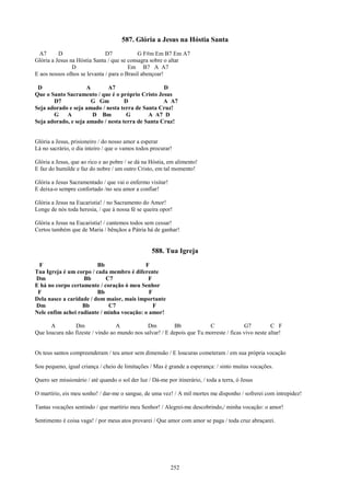 587. Glória a Jesus na Hóstia Santa
  A7      D                   D7            G F#m Em B7 Em A7
Glória a Jesus na Hóstia Santa / que se consagra sobre o altar
                D                       Em B7 A A7
E aos nossos olhos se levanta / para o Brasil abençoar!

 D                   A       A7                    D
Que o Santo Sacramento / que é o próprio Cristo Jesus
       D7              G Gm         D              A A7
Seja adorado e seja amado / nesta terra de Santa Cruz!
       G    A          D Bm          G       A A7 D
Seja adorado, e seja amado / nesta terra de Santa Cruz!


Glória a Jesus, prisioneiro / do nosso amor a esperar
Lá no sacrário, o dia inteiro / que o vamos todos procurar!

Glória a Jesus, que ao rico e ao pobre / se dá na Hóstia, em alimento!
E faz do humilde e faz do nobre / um outro Cristo, em tal momento!

Glória a Jesus Sacramentado / que vai o enfermo visitar!
E deixa-o sempre confortado /no seu amor a confiar!

Glória a Jesus na Eucaristia! / no Sacramento do Amor!
Longe de nós toda heresia, / que à nossa fé se queira opor!

Glória a Jesus na Eucaristia! / cantemos todos sem cessar!
Certos também que de Maria / bênçãos a Pátria há de ganhar!


                                                   588. Tua Igreja
 F                       Bb                F
Tua Igreja é um corpo / cada membro é diferente
Dm                 Bb       C7              F
E há no corpo certamente / coração ó meu Senhor
 F                       Bb                  F
Dela nasce a caridade / dom maior, mais importante
Dm                 Bb        C7                F
Nele enfim achei radiante / minha vocação: o amor!

      A         Dm                A           Dm          Bb            C               G7          C F
Que loucura não fizeste / vindo ao mundo nos salvar! / E depois que Tu morreste / ficas vivo neste altar!


Os teus santos compreenderam / teu amor sem dimensão / E loucuras cometeram / em sua própria vocação

Sou pequeno, igual criança / cheio de limitações / Mas é grande a esperança: / sinto muitas vocações.

Quero ser missionário / até quando o sol der luz / Dá-me por itinerário, / toda a terra, ó Jesus

O martírio, eis meu sonho! / dar-me o sangue, de uma vez! / A mil mortes me disponho / sofrerei com intrepidez!

Tantas vocações sentindo / que martírio meu Senhor! / Alegrei-me descobrindo,/ minha vocação: o amor!

Sentimento é coisa vaga! / por meus atos provarei / Que amor com amor se paga / toda cruz abraçarei.




                                                           252
 