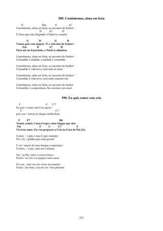 589. Caminhemos, alma em festa
    D                  Bm          G          A7
Caminhemos, alma em festa, ao encontro do Senhor /
                     D       A7          D
É Jesus que está chegando, é Natal no coração

        G         D              G          D
Vamos pois com alegria / É o Advento do Senhor /
     Em         D           A7         D
Para nós na Eucaristia, o Natal se adiantou.

Caminhemos, alma em festa, ao encontro do Senhor /
Comunhão é unidade, e unidade é comunhão

Caminhemos, alma em festa, ao encontro do Senhor /
Comunhão é vida nova, renovada no amor

Caminhemos, alma em festa, ao encontro do Senhor /
Comunhão é vida nova, renovados estamos nós

Caminhemos, alma em festa, ao encontro do Senhor
Comunhão é compromisso, fies seremos, por amor.


                                          590. Eu quis comer esta ceia
  F                        C      C7
Eu quis / comer esta Ceia agora /
    F                               C7
pois vou / morrer já chegou minha hora

 F       F7                        Bb
Tomai, comei; é meu Corpo e meu Sangue que dou
Fm                 F      C       C7             F
Vivei no amor. Eu vou preparar a Ceia na Casa do Pai (2x)

Comei, / o pão é meu Corpo imolado /
Por vós; / perdão para todo pecado

E vai / nascer do meu Sangue a esperança /
O amor, / a paz, uma nova aliança

Irei / ao Pai; sinto a vossa tristeza /
Porém / no céu vos preparo outra mesa

Eu vou, / mas vós me vereis novamente /
Estais / em mim, e eu em vós ‘stou presente




                                                      253
 