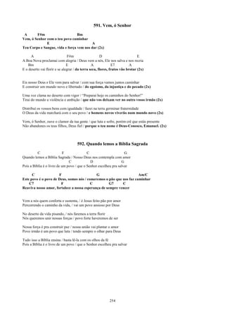 591. Vem, ó Senhor
 A      F#m                      Bm
Vem, ó Senhor com o teu povo caminhar
              E                          A
Teu Corpo e Sangue, vida e força vem nos dar (2x)

     A                          F#m                   D                        E
A Boa Nova proclamai com alegria / Deus vem a nós, Ele nos salva e nos recria
    Bm                         E                A             E7          A
E o deserto vai florir e se alegrar / da terra seca, flores, frutos vão brotar (2x)


Eis nosso Deus e Ele vem para salvar / com sua força vamos juntos caminhar
E construir um mundo novo e libertado / do egoísmo, da injustiça e do pecado (2x)

Uma voz clama no deserto com vigor / “Preparai hoje os caminhos do Senhor!”
Tirai do mundo a violência e ambição / que não vos deixam ver no outro vosso irmão (2x)

Distribuí os vossos bens com igualdade / fazei na terra germinar fraternidade
O Deus da vida marchará com o seu povo / e homens novos viverão num mundo novo (2x)

Vem, ó Senhor, ouve o clamor da tua gente / que luta e sofre, porém crê que estás presente
Não abandones os teus filhos, Deus fiel / porque o teu nome é Deus-Conosco, Emanuel. (2x)



                                     592. Quando lemos a Bíblia Sagrada
          C                 F              C                       G
Quando lemos a Bíblia Sagrada / Nosso Deus nos contempla com amor
                               C             D                   G
Pois a Bíblia é o livro de um povo / que o Senhor escolheu pra salvar

      C               F                      G                        Am/C
Este povo é o povo de Deus, somos nós / comeremos o pão que nos faz caminhar
    C7                 F                  C          G7     C
Reaviva nosso amor, fortalece a nossa esperança de sempre vencer


Vem a nós quem conforta e sustenta, / é Jesus feito pão por amor
Percorrendo o caminho da vida, / vai um povo ansioso por Deus

No deserto da vida pisando, / nós faremos a terra florir
Nós queremos unir nossas forças / povo forte haveremos de ser

Nossa força é pra construir paz / nossa união vai plantar o amor
Povo irmão é um povo que luta / tendo sempre o olhar para Deus

Tudo isso a Bíblia ensina / basta lê-la com os olhos da fé
Pois a Bíblia é o livro de um povo / que o Senhor escolheu pra salvar




                                                           254
 