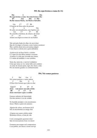 593. Da cepa brotou a rama (Is 11)
  Dm              A                       Dm
Da cepa brotou a rama / da rama brotou a flor
   D7           Gm         Dm      A Dm
Da flor nasceu Maria, / de Maria o Salvador.

    Gm         C7         F7 Bb
O Espírito de Deus sobre ele pousará
    E°               A                    Dm
De saber, de entendimento, este Espírito será
     Gm          C7           F7          Bb
De conselho e fortaleza, de ciência e de temor
  E°          A7                      Dm
Achará sua alegria no temor do seu Senhor


Não será pela ilusão do olhar, do ouvir dizer
Que ele irá julgar os homens, como é praxe acontecer
Mas o pobres desta terra com justiça julgará
E dos fracos o direito ele é quem defenderá

A palavra de sua boca ferirá o violento
E o sopro de seus lábios matará o avarento
A justiça é o cinto que circunda sua cintura
E o manto da lealdade é a sua vestidura

Neste dia, neste dia: o incrível verdadeiro
Coisa que nunca se viu: morar lobo com cordeiro
A comer do mesmo pasto, tigre, boi, burro e leão
Por um menino guiados se confraternizarão.


                                               594. Nós somos pastores
   F         Dm        Gm    C
Nós somos pastores e vamos adorar
    F         Dm          G      C
O Deus feito homem que é pão no altar

 Gm C7         F         C7    F
Jesus vem nascer em cada cristão
 Bb         F       C7       F
Jesus vem trazer a paz e a união

Estamos sedentos de fraternidade
Ouvidos atentos à voz da verdade

No humilde presépio o céu encontramos
Jesus e Maria a quem nós amamos

Alguém tão zeloso, um homem de fé
Nós só encontramos no amigo José

A Igreja com cantos celebra unida
Momentos felizes, a festa da vida

E nós comungando queremos dizer
Que em nossa pessoa Jesus vai nascer

Firmamos pra sempre real compromisso
E aos pobres, aos fracos o nosso serviço

                                                         255
 