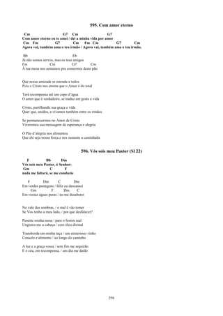 595. Com amor eterno
 Cm                    G7 Cm                       G7
Com amor eterno eu te amei / dei a minha vida por amor
Cm Fm              G7         Cm Fm Cm                 G7         Cm
Agora vai, também ama o teu irmão / Agora vai, também ama o teu irmão.

 Bb                              Eb
Já não somos servos, mas os teus amigos
Fm               Cm             G7        Cm
À tua mesa nos sentamos pra comermos deste pão


Que nossa amizade se estenda a todos
Pois o Cristo nos ensina que o Amor é do total

Terá recompensa até um copo d’água
O amor que é verdadeiro, se traduz em gesto e vida

Cristo, partilhando sua graça e vida
Quer que, unidos, a vivamos também entre os irmãos

Se permanecermos no Amor de Cristo
Viveremos sua mensagem de esperança e alegria

O Pão d’alegria nos alimentou
Que ele seja nossa força e nos sustente a caminhada


                                      596. Vós sois meu Pastor (Sl 22)
  F           Bb        Dm
Vós sois meu Pastor, ó Senhor:
Gm               C        F
nada me faltará, se me conduzis

  F         Dm         C          Dm
Em verdes pastagens / feliz eu descansei
    Gm            F         Dm      C
Em vossas águas puras / eu me desalterei


No vale das sombras, / o mal é vão temer
Se Vos tenho a meu lado, / por que desfalecer?

Puseste minha mesa / para o festim real
Ungistes-me a cabeça / com óleo divinal

Transborda em minha taça / um misterioso vinho
Consolo e alimento / ao longo do caminho

A luz e a graça vossa / sem fim me seguirão
E o céu, em recompensa, / um dia me darão




                                                      256
 