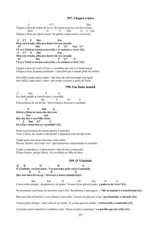 597. Chegou a hora
          C                   C7                                 Dm
Chegou a hora de sonhar de novo / de tornar-se povo, e se fazer irmão
         Dm7               G            F      Dm           G    C Gm
Chegou a hora que ligeiro passa / de ganhar a graça para a conversão

 C C7       F      Dm               Em
Meu caro irmão, olha pra dentro do teu coração
 A7               Dm                 F    G7      Gm C7
Vê se o Natal se tornou conversão, e te ensinou a viver! (2x)
 C C7       F      Dm               Em
Meu caro irmão, olha pra dentro do teu coração
 A7               Dm                 F    G7       C
Vê se o Natal se tornou conversão, e te ensinou a viver! (2x)

Chegou a hora de viver o Cristo / e acreditar que isto é se tornar maior
Chegou a hora de pensar profundo / e perceber que o mundo pode ser melhor

Será difícil tantas mãos unidas / não fazer da vida um tempo sem igual
Será difícil, tanto amor e afeto / não tornar concreto o gesto do Natal.

                                              598. Em linda manhã
C          Am              F             G
Em linda manhã se transformou a escuridão
         E            Am               F         G7         C
Pela presença do sol do Pai / feito criança a iluminar o caminhar

          F            Dm        G
Glória a Deus no mais alto dos céus
         Em             Am
Que nos deu o seu Filho Jesus
      F    Dm G7              C
Só a Ele o nosso louvor e gratidão! (2x)

Nesta nossa história de muitas guerras e tanta dor
Vem, ó Jesus, nos ajudar a não perder a esperança num mundo irmão

Vendo pelas ruas tantos famintos, tanto sofrer
Dá-nos, Senhor, teu Corpo vivo / para buscarmos sinceramente as soluções

Vendo o entardecer e a brisa mansa vinda do mar compreendi
Ó bom Senhor, porque Maria / foi escolhida ser Mãe de Deus


                                                 599. Ó Trindade
G     D             G               D                   G
Ó Trindade, vos louvamos / Vos louvamos pela vossa Comunhão
          D        G          D                   G
Que esta mesa favoreça, / favoreça a nossa comunicação!

              Bm             Em           D             B7           Em           D         G
Contra toda tentação / da ganância e do poder / Nossas bocas gritem juntas / a palavra do viver! (2x)

Na montanha, com Jesus, no encontro com o Pai / Recebemos a mensagem: / “Ide ao mundo e o transformai (2x)

Deus nos fala na história / e nos chama à conversão / Vamos ser palavras vivas / proclamando a salvação (2x)

Vamos juntos festejar / cada volta de um irmão / E o amor que nos acolhe, / restaurando a comunhão (2x)

Comunica quem transmite a verdade e a paz / Quem semeia a esperança / e o perdão que nos refaz (2x)

                                                          257
 