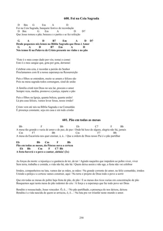 600. Foi na Ceia Sagrada
 D     Bm     G        Em       A            D
Foi na Ceia Sagrada, banquete festivo de recordação
 D Bm             G      Em         A               D      D7
Que Jesus tomou o pão, benzeu e o partiu e se fez refeição

 G      A            D        B7       Em         A       D D7
Desde pequenos nós lemos na Bíblia Sagrada que Deus é Amor
 G        A        D        B7     Em         A         D
Nós temos fé na Palavra de Cristo presente no vinho e no pão


“Este é o meu corpo dado por vós; tomai e comei
Este é o meu sangue que, gota por gota, derramei

Celebrar esta ceia, é recordar a paixão do Senhor
Proclamamos com fé a nossa esperança na Ressurreição

Pais e filhos se entendem, muito se amam e felizes são
Pois na mesa sagrada todos comungam, sinal de união

A família cristã tem Deus no seu lar, procura o amor
Sempre reza, medita, promove a justiça, reparte o pão

Pais e filhos na Igreja, quanta beleza, quanta união!
Lá pra casa felizes, vamos levar Jesus, nosso irmão!

Cristo vem até nós na Bíblia Sagrada e na Comunhão
É presença constante, seja em casa e em todo cristão


                                          601. Pão em todas as mesas
  Bb                 F                 Bb               Eb             C7             F         Bb
A mesa tão grande e vazia de amor e de paz, de paz / Onde há luxo de alguns, alegria não há, jamais
  Cm         F7                Bb                      Cm                F7             Bb
A mesa da Eucaristia nos quer ensinar, á, á.. / Que a ordem de Deus nosso Pai é o pão partilhar

Eb                Bb     Cm        F         Bb
Pão em todas as mesas, da Páscoa nova a certeza
   Eb    Bb        Cm       F     C7 Bb
A festa haverá e o povo a cantar, aleluia! (2x)


As forças da morte: a injustiça e a ganância de ter, de ter / Agindo naqueles que impedem ao pobre viver, viver
Sem terra, trabalho e comida, a vida não há, não há / Quem deixa assim e não age, a festa não vai celebrar

Irmãos, companheiros na luta, vamos dar as mãos, as mãos / Na grande corrente do amor, na feliz comunhão, irmãos
Unindo a peleja e a certeza vamos construir, aqui / Na terra o projeto de Deus todo o povo a sorrir

Que em todas as mesas do pobre haja festa de pão, de pão / E as mesas dos ricos vazias em concentração de pão
Busquemos aqui nesta mesa do pão redentor do céu / A força e a esperança que faz todo povo ser Deus

Bendito o ressuscitado, Jesus vencedor. Ô, ô... / No pão partilhado, a presença ele nos deixou, deixou
Bendita é a vida nascida de quem se arriscou, ô, ô... / Na luta pra ver triunfar neste mundo o amor.




                                                          258
 