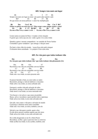 602. Sempre tem mais um lugar
      Bb                     Eb              F      F7      Bb
Sempre tem mais um lugar na mesa / pra quem sabe repartir o pão
         Bb7            Eb         Bb        F7     Bb
Do que temos em nossa pobreza / o amor faz multiplicação

 Bb         Dm        Cm F Bb                        Dm     Cm F Bb7
Felizes os pobres na mesa do rei! / Meu corpo e meu sangue tomai e comei
    Eb        Bb      F F7 Bb Bb7         Eb        Bb     F7      Bb
Eu sou o Pão Vivo, o amor é a lei / Eu sou o Pão Vivo, o amor é a lei


Comer juntos no jantar de Deus / é mudar a triste situação
É querer que a terra seja um céu / onde a gente vive como irmão

Quando a gente é mesmo companheiro / no caminho de Nosso Senhor
Comunhão é gesto verdadeiro / que entrega a vida por amor

Pra bater o duro chão da estrada, / nossa força não pode minguar
O alimento desta caminhada / é o próprio Cristo neste altar


                                 603. Eu vim para que todos tenham vida
  Dm                         Gm          A7                  Dm
Eu vim para que todos tenham vida / que todos tenham vida plenamente (2x)

    Dm            Bb        Gm                 E7
Reconstrói a tua vida em comunhão com teu Senhor
       C7          A7        Dm               Bb
Reconstrói a tua vida em comunhão com teu irmão
 Gm D7           Gm         C7            F
Onde está o teu irmão, eu estou presente nele


Eu passei fazendo o bem, eu curei todos os males
Reconstrói, protege a vida de indefesos e inocentes
Onde sofre o teu irmão, eu estou sofrendo nele

Entreguei a minha vida pela salvação de todos
Reconstrói, protege a vida de indefesos e inocentes
Onde morre o teu irmão, eu estou morrendo nele

Vim buscar e vim salvar o que estava já perdido
Busca, salva e reconduze a quem perdeu toda a esperança
Onde salvas teu irmão, tu me estás salvando nele

Este pão, meu corpo e vida para a salvação do mundo
É presença e alimento nesta santa comunhão
Onde está o teu irmão, eu estou, também, com ele

Salvará a sua vida quem a perde, quem a doa
Eu não deixo perecer nenhum aqueles que são meus
Onde salvas teu irmão, tu me estás salvando nele

Da ovelha desgarrada eu me fiz o Bom Pastor
Reconduze, acolhe e guia a quem de mim se extraviou
Onde acolhes teu irmão, tu me acolhes, também, nele




                                                          259
 