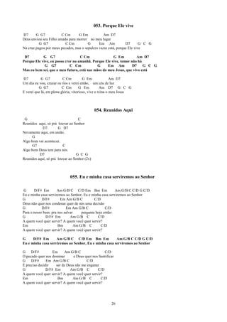 053. Porque Ele vive
D7      G G7            C Cm      G Em           Am D7
Deus enviou seu Filho amado para morrer no meu lugar
          G G7            C Cm          G      Em Am            D7       G C G
Na cruz pagou por meus pecados, mas o sepulcro vazio está, porque Ele vive

 D7         G G7                   C Cm               G Em          Am D7
Porque Ele vive, eu posso crer no amanhã. Porque Ele vive, temor não há
             G G7            C Cm            G     Em Am          D7    G C G
Mas eu bem sei, que o meu futuro, está nas mãos do meu Jesus, que vivo está

D7          G G7          C Cm          G Em               Am D7
Um dia eu vou, cruzar os rios e verei então, um céu de luz
          G G7            C Cm        G Em          Am D7 G C G
E verei que lá, em plena glória, vitorioso, vive e reina o meu Jesus



                                              054. Reunidos Aqui
 G                                 C
Reunidos aqui, só prá louvar ao Senhor
            D7        G D7
Novamente aqui, em união.
      G
Algo bom vai acontecer.
      G7                 C
Algo bom Deus tem para nós.
          D7                      G C G
Reunidos aqui, só prá louvar ao Senhor (2x)



                             055. Eu e minha casa serviremos ao Senhor

G      D/F# Em        Am G/B C C/D Em Bm Em               Am G/B C C/D G C/D
Eu e minha casa serviremos ao Senhor, Eu e minha casa serviremos ao Senhor
G           D/F#       Em Am G/B C          C/D
Deus não quer nos condenar quer de nós uma decisão
G           D/F#           Em Am G/B C             C/D
Para o nosso bem: pra nos salvar    pergunta hoje então:
G             D/F# Em         Am G/B C        C/D
A quem você quer servir? A quem você quer servir?
Em                    Bm        Am G/B C        C/D
A quem você quer servir? A quem você quer servir?

G     D/F# Em       Am G/B C C/D Em Bm Em              Am G/B C C/D G C/D
Eu e minha casa serviremos ao Senhor, Eu e minha casa serviremos ao Senhor

G    D/F#          Em    Am G/B C                 C/D
O pecado quer nos dominar      e Deus quer nos Santificar
G    D/F#      Em Am G/B C             C/D
É preciso decidir   ser de Deus não me enganar
G              D/F# Em       Am G/B C         C/D
A quem você quer servir? A quem você quer servir?
Em                   Bm       Am G/B C          C/D
A quem você quer servir? A quem você quer servir?




                                                       26
 