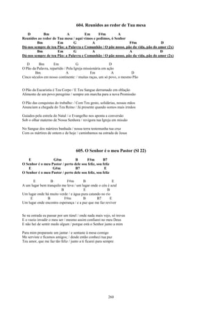 604. Reunidos ao redor de Tua mesa
   D         Bm            A          Em      F#m         A
Reunidos ao redor de Tua mesa / aqui vimos e pedimos, ó Senhor
         Bm          Em        G          A                     F#m                D
Dá-nos sempre de teu Pão: a Palavra e Comunhão / O pão nosso, pão da vida, pão do amor (2x)
         Bm          Em        G          A                     A                  D
Dá-nos sempre de teu Pão: a Palavra e Comunhão / O pão nosso, pão da vida, pão do amor (2x)

   D      Bm        Em              G                     D
O Pão da Palavra, repartido / Pela Igreja missionária em ação
        Bm                    A               Em            A         D
Cinco séculos em nosso continente: / muitas raças, um só povo, o mesmo Pão


O Pão da Eucaristia é Teu Corpo / E Teu Sangue derramado em oblação
Alimento de um povo peregrino / sempre em marcha para a nova Promissão

O Pão das conquistas do trabalho: / Com Teu gesto, solidárias, nossas mãos
Anunciam a chegada do Teu Reino / Já presente quando somos mais irmãos

Guiados pela estrela do Natal / o Evangelho nos aponta a conversão
Sob o olhar materno de Nossa Senhora / revigora tua Igreja em missão

No Sangue dos mártires banhada / nossa terra testemunha tua cruz
Com os mártires de ontem e de hoje / caminhamos na estrada de Jesus



                                     605. O Senhor é o meu Pastor (Sl 22)
   E              G#m            B      F#m         B7
O Senhor é o meu Pastor / perto dele sou feliz, sou feliz
   E              G#m            B7                  E
O Senhor é o meu Pastor / perto dele sou feliz, sou feliz

      E           B         F#m         B                 E
A um lugar bem tranquilo me leva / um lugar onde o céu é azul
                         B              E              B
Um lugar onde há muito verde / e água pura catando no rio
    E          B           F#m          B       B7       E
Um lugar onde encontro esperança / e a paz que me faz reviver


Se na estrada eu passar por um túnel / onde nada mais vejo, só trevas
E o vazio invadir o meu ser / mesmo assim confiarei no meu Deus
E não hei de sentir medo algum / porque está o Senhor junto a mim

Para mim preparaste um jantar / e sentaste à mesa comigo
Me serviste e ficamos amigos; / desde então conheci tua paz
Teu amor, que me faz tão feliz / junto a ti ficarei para sempre




                                                           260
 