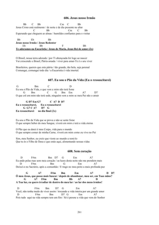 606. Jesus nosso Irmão
       Bb      C     Bb                    Cm C             Bb
Jesus Cristo está realmente / de noite e de dia presente no altar
                 C           Bb                    Cm      C      Bb
Esperando que cheguem as almas / humildes confiantes para o visitar

 Bb          Eb            Bb
Jesus nosso Irmão / Jesus Redentor
      Eb             Bb               F                   Bb
Te adoramos na Eucaristia / Jesus de Maria, Jesus Rei de amor (2x)


O Brasil, nossa terra adorada / por Ti abençoada foi logo ao nascer
Vai crescendo o Brasil, Pátria amada / viver para amar-Te é o seu viver

Brasileiros, quereis que esta pátria / tão grande, tão bela, seja perenal
Comungai, comungai todo dia / a Eucaristia é vida imortal.


                               607. Eu sou o Pão da Vida (Eu o ressuscitarei)
G               Bm           C                  D
Eu sou o Pão da Vida, o que vem a mim não terá fome
      G      Bm             C      G    Bm Em            A7         D7
O que crê em mim não terá sede, ninguém vem a mim se meu Pai não o atrair

         G D7 Em G7            C A7 D D7
Eu o ressuscitarei,   Eu o ressuscitarei
      G G7 C A7        D7 G
Eu ressuscitarei    no dia final (2x)


Eu sou o Pão da Vida que se prova e não se sente fome
O que sempre beber do meu Sangue, viverá em mim e terá a vida eterna

O Pão que eu darei é meu Corpo, vida para o mundo
O que sempre comer de minha Carne, viverá em mim como eu vivo no Pai

Sim, meu Senhor, eu creio que vieste ao mundo a remi-lo
Que tu és o Filho de Deus e que estás aqui, alimentando nossas vidas


                                                   608. Sem coração
    D         F#m             Bm D7       G          Em            A7
Eu ando pelas ruas sem meu coração / as luzes desta noite não me prendem mais
   D          F#m              Bm          G             Em            A7
Deixei-o no Sacrário, após a comunhão / E trago no meu peito a mais profunda paz

        G          A7         F#m      Bm          Em            A7         D D7
Ó meu Jesus, que posso mais buscar / depois de abandonar, meu ser, em Tuas mãos?
      G        A7     F#m        Bm           Bb      A7              D
A Tua luz, eu quero irradiar de dentro do meu lar / ao lar dos meus irmãos!

 D               F#m      Bm       D7 G                Em              A7
Você, não tenha medo de viver assim / trocando a vida inteira por um grande amor
 D               F#m          Bm         D7 G             Em           A7
Pois tudo aqui na vida sempre tem um fim / Só é perene a vida que vem do Senhor




                                                            261
 