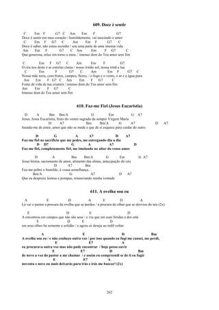 609. Doce é sentir
 C      Em F          G7 C Am           Em      F             G7
Doce é sentir em meu coração / humildemente, vai nascendo o amor
 C      Em F        G7     C      Am      Em F          G7     C
Doce é saber, não estou sozinho / sou uma parte de uma imensa vida
Am      Em F             G7     C Am          Em      F G7         C
Que generosa, reluz em torno a mim, / imenso dom do Teu amor sem fim

 C         Em F G7              C      Am       Em       F           G7
O céu nos deste e as estrelas claras / nosso irmão sol, nossa irmã a lua
  C        Em          F          G7     C      Am          Em F          G7 C
Nossa mãe terra, com frutos, campos, flores, / o fogo e o vento, o ar e a água pura
 Am      Em      F G7 C Am               Em     F    G7         C
Fonte de vida de tua criatura / imenso dom do Teu amor sem fim
Am      Em       F G7            C
Imenso dom do Teu amor sem fim


                                     610. Faz-me Fiel (Jesus Eucaristia)
  D       A        Bm Bm/A                      G          Em           G A7
Jesus, Jesus Eucaristia, fruto do ventre sagrado da sempre Virgem Maria
                  D        A7                Bm       Bm/A       G      A7                D     A7
Inunda-me de amor, amor que não se mede e que de si esquece para cuidar do outro.

        D            G             A       A7               D    A7
Faz-me fiel ao sacrifício que me pedes, me entregando dia a dia
         D D7                   G         A            A7                    D
Faz-me fiel, completamente fiel, me imolando no altar do vosso amor

        D           A            Bm      Bm/A           G        Em              G A7
Jesus hóstia, sacramento de amor, alimento das almas, antecipação do céu
                     D        A7          Bm
Faz-me pobre e humilde, à vossa semelhança.
       Bm/A                    G             A7                 D     A7
Que eu despreze honras e pompas, renunciando minha vontade


                                               611. A ovelha sou eu
 A               E             D             A          E          D             A
Lá vai o pastor a procura da ovelha que se perdeu / a procura do olhar que se desviou do seu (2x)

   E                         D               E                          D
A encontrou em campos que não são seus / e viu que em suas feridas a dor está
         E                    D         E                   D
em seus olhos há somente a solidão / e agora só deseja ao redil voltar.

            A                         E                         D                  Bm
A ovelha sou eu / e não conheço outra voz / por isso quando eu fugi me cansei, me perdi,
                      E                    E7                   A
eu procurava outra voz mas não pude encontrar / hoje posso ouvir
                    E                E7                 D                 Bm
de novo a voz do pastor a me chamar / e assim eu compreendi se de ti eu fugir
                     E                 E7              A
noventa e nove ou mais deixarás para trás e irás me buscar! (2x)




                                                          262
 