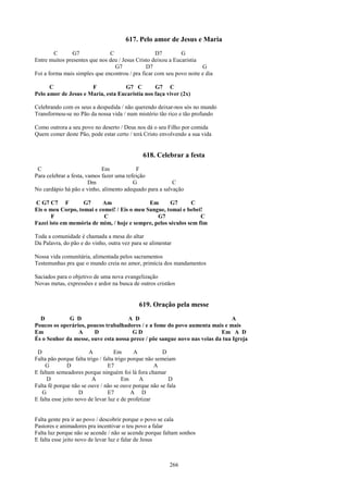 617. Pelo amor de Jesus e Maria
        C      G7              C                   D7         G
Entre muitos presentes que nos deu / Jesus Cristo deixou a Eucaristia
                                 G7            D7                     G
Foi a forma mais simples que encontrou / pra ficar com seu povo noite e dia

      C               F            G7 C         G7 C
Pelo amor de Jesus e Maria, esta Eucaristia nos faça viver (2x)

Celebrando com os seus a despedida / não querendo deixar-nos sós no mundo
Transformou-se no Pão da nossa vida / num mistério tão rico e tão profundo

Como outrora a seu povo no deserto / Deus nos dá o seu Filho por comida
Quem comer deste Pão, pode estar certo / terá Cristo envolvendo a sua vida


                                              618. Celebrar a festa
 C                           Em            F
Para celebrar a festa, vamos fazer uma refeição
                        Dm                G              C
No cardápio há pão e vinho, alimento adequado para a salvação

C G7 C7 F          G7     Am                 Em       G7      C
Eis o meu Corpo, tomai e comei! / Eis o meu Sangue, tomai e bebei!
       F                   C                    G7                C
Fazei isto em memória de mim, / hoje e sempre, pelos séculos sem fim

Toda a comunidade é chamada a mesa do altar
Da Palavra, do pão e do vinho, outra vez para se alimentar

Nossa vida comunitária, alimentada pelos sacramentos
Testemunhas pra que o mundo creia no amor, primícia dos mandamentos

Saciados para o objetivo de uma nova evangelização
Novas metas, expressões e ardor na busca de outros cristãos


                                             619. Oração pela messe
  D          G D                     A D                                       A
Poucos os operários, poucos trabalhadores / e a fome do povo aumenta mais e mais
Em               A     D               GD                                 Em A D
És o Senhor da messe, ouve esta nossa prece / põe sangue novo nas veias da tua Igreja

 D                      A           Em       A           D
Falta pão porque falta trigo / falta trigo porque não semeiam
    G          D                 E7                  A
E faltam semeadores porque ninguém foi lá fora chamar
     D                   A              Em     A           D
Falta fé porque não se ouve / não se ouve porque não se fala
   G                D            E7         A D
E falta esse jeito novo de levar luz e de profetizar


Falta gente pra ir ao povo / descobrir porque o povo se cala
Pastores e animadores pra incentivar o teu povo a falar
Falta luz porque não se acende / não se acende porque faltam sonhos
E falta esse jeito novo de levar luz e falar de Jesus



                                                          266
 