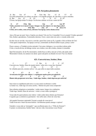 620. Fui judeu plenamente
D Bm            Em A7                  D       F#m Bm Em                A7 D          E7      A7
Fui judeu plenamente, na cultura, na mente / o Evangelho preguei, da vida falei, e o povo entendeu
D Bm          Em A7             D     D7              G         D      A7       D D7
Ó Jesus, tua Igreja imitar-Te deseja: Às diversas culturas vai levar o amor do Pai!

 G        A7         F#m Bm                    Em          A7          Am D7
Vinde, assentai-vos à mesa! Corpo e Sangue vos dou. Quero ver meu fogo arder!
 G A7                      F#m Bm             Em A7                D (Em A7)
Cristo, novo ardor, com certeza, abrasou Tua Igreja, nesta chama acesa!


Amo o Pai que me ama! Amo o Espírito em chama! Três em Um: Comunhão! Um só coração! Cristãos aprendei!
Sim, Senhor, aprendemos; Testemunho daremos. Forte o amor entre nós será e o mundo então crerá

Eu não vim ser servido; vim servir e convido: quem fizer como eu fiz, é grande e feliz no Reino do Céu!
Toma igual compromisso, Tua Igreja a serviço, construindo um Brasil melhor na paz, justiça e amor

Pouco a pouco, a Trindade revelou amizade. Com amor, dialogou e vos convidou à plena união
Cristo, a escola divina, tal diálogo ensina: aos cristãos e aos não cristãos, chamar à comunhão

Qual fiel emissário, fui do Pai missionário, minha boca se abriu; meu pé se feriu; não pude calar!
Missionário Celeste, teu anúncio nos deste: quem está perto ou distante irá ouvir Tua voz chamar


                                      621. Convertei-nos, Senhor, Deus
     C                   C7               F Dm          G           F       C   G7
Convertei-nos, Senhor, Deus do mundo inteiro / sobre nós a vossa face iluminai!
      C            C7             F Dm             G             G7      C
Se voltardes para nós, seremos salvos / vós, que sobre os anjos todos assentais

     C          C7          F           G7                F          C
Arrancastes do Egito esta videira / e expulsastes muita gente pra plantá-la
               C7             F            C°     C              G7           C
Diante dela preparaste terra boa, / vinde logo, Senhor, vinde depressa pra salvá-la!


Suas raízes se espalharam pela terra e os seus ramos recobriram o sertão
Levantai-vos, vinde logo em nosso auxílio, / libertai-nos pela vossa compaixão!

Seus rebentos atingiram as montanhas / verdes mares, longos rios e palmeiras
Vinde logo, Senhor, Deus do universo / visitai a vossa vinha e protegei-a!

Vossa mão foi quem plantou esta videira / vinde cuidar deste rebento que firmastes!
E aqueles que a cortarem ou queimarem / vão sofrer ante o furor de vossa face.

Até quando ficaremos esperando? Escutai a oração do vosso povo!
Vinde livrar-nos e banir da nossa história / de bebermos pranto amargo e copioso!

Estendei a vossa mão ao “protegido” / que escolhestes para vós, o “Filho do Homem”!
E jamais vos deixaremos, Senhor Santo / dai-nos vida e louvaremos vosso Nome!




                                                          267
 