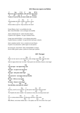 622. Deus nos espera em Belém
 C         Am      F G C           Am       D7 G
Deus nos espera em Belém, sabe da fome que temos
 C       E7      FC F           C        D7 G C
Vamos à Casa do Pão, lá nosso irmão nós veremos

 C                  G     Dm        G      C
Toda bondade de Deus / desde o começo vigora
  C7              F       G     D7        G
Felizes todos os povos / hoje conosco ele mora!


Foram Maria e José / os escolhidos da vida
Que viram felicidade / em se entregar sem medida

Anjos cantaram por lá / cantos de plena alegria
E quem se fez vigilante / viu que o menino sorria

Longe uma estrela brilhou / e nos chamou para perto
E quem buscou a verdade / viu que há bem mais que o deserto

Justo e piedoso ancião / teve o consolo em seus braços
E quem a Luz procurava / pôde seguir os seus passos

Eis nossa paz, nosso bem! / Que a humanidade se esmere
Em ter olhar, gesto e passo / postos no Amor que a prefere


                                                    623. Navegar
  G                              Bm C                    Am D7
Outra vez me vejo só, com meu Deus / não consigo mais fugir, fugir de mim
  G                          Bm C                    Am        D7
Junto às águas deste mar vou lutar / hoje quero me encontrar, buscar o meu lugar

 G                            Em
Vou navegar - nas águas deste mar
 Em                          C
Navegar - eu quero me encontrar
 Am                       D7
Navegar - não posso mais fugir
 G                               Em
Vou procurar - nas águas mais profundas
 Em                    C
Do mar - feliz eu vou seguir
 Am                       D7
Só amar - buscar o meu lugar
      C             Am        D7
Sem duvidas, sem medo de sonhar!

  G                      Bm        C               Am D7
Ó Jesus, com fé, eu te seguirei / já não posso mais fugir, fugir de mim!
 G                      Bm        C                Am          D7
Teu Espírito de amor criador / me sustenta no meu sim, me lança neste mar!

 G                    Bm       C            Am        D7
Vivo a certeza desta missão / já não posso desistir, voltar atrás
 G                            Bm       C              Am          D7
Mãe Maria, vem tomar minha mão / e me ajuda a ser fiel. Só Cristo é luz e paz!



                                                         268
 