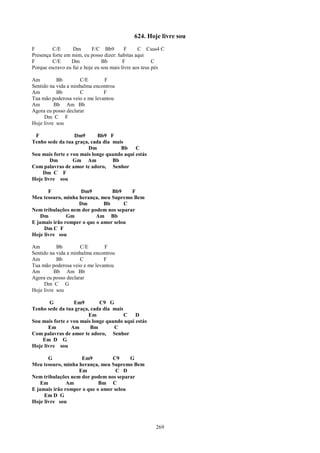 624. Hoje livre sou
F        C/E      Dm       F/C Bb9         F     C Csus4 C
Presença forte em mim, eu posso dizer: habitas aqui
F        C/E      Dm            Bb        F             C
Porque escravo eu fui e hoje eu sou mais livre aos teus pés

Am         Bb        C/E       F
Sentido na vida a minhalma encontrou
Am         Bb        C         F
Tua mão poderosa veio e me levantou
Am        Bb Am Bb
Agora eu posso declarar
     Dm C F
Hoje livre sou

 F                Dm9       Bb9 F
Tenho sede da tua graça, cada dia mais
                        Dm           Bb     C
Sou mais forte e vou mais longe quando aqui estás
        Dm        Gm Am           Bb
Com palavras de amor te adoro, Senhor
    Dm C F
Hoje livre sou

       F            Dm9          Bb9    F
Meu tesouro, minha herança, meu Supremo Bem
                   Dm         Bb      C
Nem tribulações nem dor podem nos separar
    Dm         Gm          Am Bb
E jamais irão romper o que o amor selou
     Dm C F
Hoje livre sou

Am         Bb        C/E       F
Sentido na vida a minhalma encontrou
Am         Bb        C         F
Tua mão poderosa veio e me levantou
Am        Bb Am Bb
Agora eu posso declarar
     Dm C G
Hoje livre sou

        G         Em9        C9 G
Tenho sede da tua graça, cada dia mais
                        Em             C    D
Sou mais forte e vou mais longe quando aqui estás
       Em        Am      Bm        C
Com palavras de amor te adoro, Senhor
    Em D G
Hoje livre sou

       G            Em9          C9     G
Meu tesouro, minha herança, meu Supremo Bem
                   Em              C D
Nem tribulações nem dor podem nos separar
    Em         Am           Bm C
E jamais irão romper o que o amor selou
     Em D G
Hoje livre sou



                                                       269
 