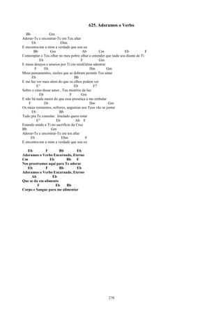 625. Adoramos o Verbo
  Bb             Gm
Adorar-Te e encontrar-Te em Teu altar
      Eb                Ebm
E encontra-me a mim a verdade que sou eu
       Bb         Gm                    Ab        Cm             Eb            F
Contemplar o Teu olhar no meu pobre olhar e entender que nada sou diante de Ti
           Eb                          F          Gm
E meus desejos e anseios por Ti em minh'alma adentrar
        F     Eb                            Dm         Gm
Meus pensamentos, razões que se dobram perante Teu amar
      Eb                           Bb
E me faz ver mais alem do que os olhos podem ver
         E°                       Eb          F7
Sobre o véus desse amor , Teu mistério de luz
           Eb                   F      Gm
E não há nada maior do que essa presença a me embalar
    F         Eb                            Dm          Gm
Os meus tormentos, sofreres, angustias aos Teus vão se juntar
      Eb                Bb
Tudo pra Te consolar. Imolado quero estar
         E°           Eb            Ab F
Estando unido a Ti no sacrifício da Cruz
Bb                Gm
Adorar-Te e encontrar-Te em teu altar
     Eb                  Ebm             F
E encontra-me a mim a verdade que sou eu

   Eb         F       Bb        Eb
Adoramos o Verbo Encarnado, Eterno
Cm              Eb        Bb   F
Nos prostramos aqui para Te adorar
   Eb         F       Bb        Eb
Adoramos o Verbo Encarnado, Eterno
     Ab          Eb
Que se da em alimento
         F         Eb     Bb
Corpo e Sangue para me alimentar




                                                       270
 
