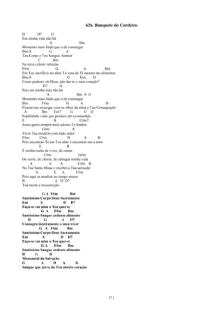 626. Banquete do Cordeiro
D          D7       G
Em minha vida não há
                   A                   Bm
Momento mais lindo que o de comungar
Bm/A               G          A
Teu Corpo e Teu Sangue, Senhor
           C          Bm
Na terra celeste refeição
F#m                    G                 A           Bm
Em Teu sacrifício no altar Tu vens de Ti mesmo me alimentar
Bm/A                           G       Gm     D
Como poderei, oh Deus, não dar-te o meu coração?
               D7         G
Pois em minha vida não há
                 A                   Bm A D
Momento mais lindo que o de comungar
Bm            F#m              G       A             D
Fizeste-me enxergar com os olhos da alma a Tua Consagração
 A            Bm      Em7        G        C D
Esplêndida visão que perdura até a comunhão
E                     B                C#m7
Jesus quero sempre mais adorar-Te Senhor
              G#m                 A
Viver Teu mistério com todo ardor
F#m         C#m                B          A      B
Pois encontrar-Te em Teu altar é encontrar-me a mim
            E                  B
É minha razão de viver, de cantar
               C#m                    G#m
De sorrir, de chorar, de entregar minha vida
     A             E      A           C#m B
Na Tua Santa Missa e receber a Tua salvação
         A            E    A        C#m
Pois aqui se atualiza no tempo eterno
B                      A D D7
Tua morte e ressurreição

            G A F#m          Bm
Santíssimo Corpo Deus Sacramento
Em         A            D D7
Faça-se em mim o Teu querer
           G A     F#m     Bm
Santíssimo Sangue ardente alimento
   D         G         A     D7
Consagra inteiramente o meu viver
          G A F#m         Bm
Santíssimo Corpo Deus Sacramento
Em          A         D D7
Faça-se em mim o Teu querer
           GA      F#m     Bm
Santíssimo Sangue ardente alimento
D       G       D
Manancial da Salvação
G          A      D     A       G
Sangue que jorra do Teu aberto coração




                                                      271
 
