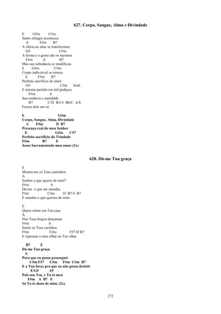 627. Corpo, Sangue, Alma e Divindade
E      G#m         C#m
Santo milagre aconteceu
  A         F#m       B7
A oferta no altar se transformou
  G#                      C#m
A forma e o gosto são os mesmos
  F#m          A           B7
Mas sua substância se modificou.
E      G#m             C#m
Corpo indivisível se tornou
  A        F#m       B7
Perfeito sacrifício de amor
  G#                       C#m   Am6
E mesmo partido em mil pedaços
    F#m             A
Sua essência e santidade
    B7             C/D B/C# Bb/C A/E
Fazem dele um só.

E                       G#m
Corpo, Sangue, Alma, Divindade
  A      F#m           D B7
Presença real do meu Senhor
  E                   G#m     C#7
Perfeito sacrifício da Trindade
F#m          B7        E
Jesus Sacramentado meu amor (2x)


                                          628. Dá-me Tua graça
E
Mostra-me os Teus caminhos
A
Senhor o que queres de mim?
F#m               A
Dá-me o que me mandas,
F#m             C#m       D B7/4 B7
E mandas o que queiras de mim

E
Quero entrar em Tua casa
A
Nos Teus braços descansar
F#m               A
Sentir os Teus carinhos
F#m                C#m        F#7 D B7
E repousar o meu olhar no Teu olhar

  B7       E
Dá-me Tua graça
 A
Para que eu possa prosseguir
     C#m F#7     C#m F#m C#m B7
E a Tua força pra que eu não possa desistir
      E/G#       A9
Pois sou Teu, e Tu és meu
   F#m A B7 E
Só Tu és dono de mim. (2x)


                                                  272
 