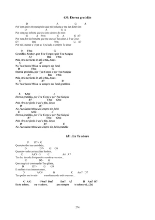 630. Eterna gratidão
          D                              A               G     A
Por este amor em meu peito que me inflama e me faz dizer sim
         D                    A              G A
Por esta paz infinita que eu sinto dentro de mim
          G          A F#m                G A           G A7
Por esta dor tão bendita que me une ao Teu altar, à Tua Cruz
D7               Bm                   F#m               G A7
Por me chamar a viver ao Teu lado e sempre Te amar

     D     F#m                      G
Gratidão, Senhor, por Teu Corpo e por Teu Sangue
            A7                 Bm      F#m
Pois eles me farão ir até o fim, Jesus
   C                  A7
Na Tua Santa Missa eu sempre me farei
  D            F#m                 G
Eterna gratidão, por Teu Corpo e por Teu Sangue
           A7                  Bm      F#m
Pois eles me farão ir até o fim, Jesus
   C                    A7                 D
Na Tua Santa Missa eu sempre me farei gratidão


   E     G#m                         A
Eterna gratidão, por Teu Corpo e por Teu Sangue
            B7                 C#m     G#m
Pois eles me farão ir até o fim, Jesus
    D                  B7
Na Tua Santa Missa eu sempre me farei
  E            G#m                 A
Eterna gratidão, por Teu Corpo e por Teu Sangue
           B7                 C#m      G#m
Pois eles me farão ir até o fim, Jesus
    D                       B7             E
Na Tua Santa Missa eu sempre me farei gratidão


                                              631. Eu Te adoro
            D      D7+ G
Quando olho tua santidade,
         D             D7+      G G9
Quando venho ao teu altar Senhor,
     D           A/C# G        C           A4 A7
Tua luz invade dissipando a sombra em mim...
          D           D7+      G
Que alegria é contemplar Tua glória,
      D          D7+      G      G9
E exaltar o teu imenso amor,
       D             A/C#          G               C     Am7 D7
Teu poder me invade        transformando todo meu ser...

       G A/G           F#m7 Bm7         Em7 A7          D Am7 D7
Eu te adoro,     eu te adoro,        pra sempre te adorarei...(2x)




                                                      274
 