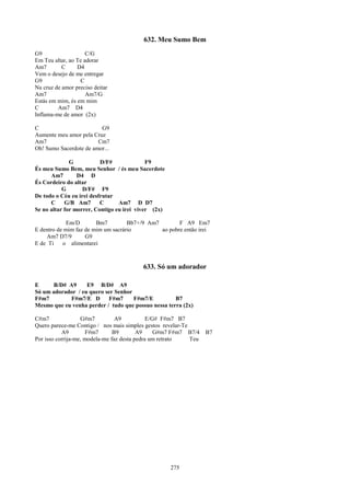 632. Meu Sumo Bem
G9                   C/G
Em Teu altar, ao Te adorar
Am7        C     D4
Vem o desejo de me entregar
G9                C
Na cruz de amor preciso deitar
Am7                  Am7/G
Estás em mim, és em mim
C        Am7 D4
Inflama-me de amor (2x)

C                        G9
Aumente meu amor pela Cruz
Am7                     Cm7
Oh! Sumo Sacerdote de amor...

              G           D/F#              F9
És meu Sumo Bem, meu Senhor / és meu Sacerdote
      Am7        D4 D
És Cordeiro do altar
           G       D/F# F9
De todo o Céu eu irei desfrutar
      C     G/B Am7       C      Am7 D D7
Se no altar for morrer, Contigo eu irei viver (2x)

             Em/D       Bm7         Bb7+/9 Am7        F A9 Em7
E dentro de mim faz de mim um sacrário         ao pobre então irei
    Am7 D7/9        G9
E de Ti    o alimentarei



                                          633. Só um adorador

E      B/D# A9     E9 B/D# A9
Só um adorador / eu quero ser Senhor
F#m7        F#m7/E D       F#m7      F#m7/E          B7
Mesmo que eu venha perder / tudo que possuo nessa terra (2x)

C#m7               G#m7          A9           E/G# F#m7 B7
Quero parece-me Contigo / nos mais simples gestos revelar-Te
           A9        F#m7       B9        A9     G#m7 F#m7 B7/4    B7
Por isso corrija-me, modela-me faz desta pedra um retrato    Teu




                                                     275
 