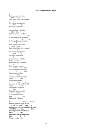634. Sacramento de Amor
E
Eu te agradeço meu Jesus
  B/D#      C#m
Deus Santo, Deus forte e imortal
       A
Por encerar-se pequenino
      F#m           B
Sob o véu sacramental
         E
Quero unir-me a ti Senhor
  B/D# C#m
Realize em mim o teu Natal
                 A           F#m
Ó doce alimento de minh'alma
                     A          B
Ó Deus de Ternura sem igual
            E
Eu te agradeço meu Jesus
    B/D# C#m
Deus Santo, Deus forte e imortal
            A
Por encerar-se pequenino
      F#m          B
Sob o véu sacramental
      E
Quero unir-me a ti Senhor
B/D#       C#m
Realize em mim o teu Natal
      A
E pertencendo-te assim
        F#m        B     G#m
Tua vida em mim se faz real
            A           F#m
Meu coração confiarei
             C#m
Ao manso e humilde coração
G#m       A       E/G#
Frutos assim eu darei
             F#m         B
Qual grão de trigo em fértil chão
G#m       A      E/G#
Tu és a força eu bem sei
      C#m
És minha vida e salvação
   A        E/G#
Ó sacramento de amor
F#m                    B9
És digno de Adoração

E                      G#m        C#m7
Cantem glória os anjos do céu
   C#/B A9 F#m            C#m B
Pois sob este véu, está toda fonte de amor
A/C# B/D# E G#m                    C#m
Que alegria é viver no Senhor
C#/B       A     E/G#
Cantar teu louvor pra sempre
F#m              B      E
Sempre contigo estar


                                                  276
 