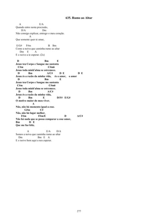 635. Rumo ao Altar
  A                  E/A
Quando entro nesta procissão,
    D/A                 Dm
Não consigo explicar, entrego o meu coração.
           A
Que somente quer te amar,

E/G#     F#m                 B Bm
Como a noiva que caminha rumo ao altar
    Dm E          A
E o noivo a te esperar. (2x)

 D                       Bm        E
Jesus teu Corpo e Sangue me sustenta
  C#m                       C#m6
Jesus toda minh'alma se estremece.
  D         Bm             A/C#      D E          D E
Jesus és a razão da minha vida, és o amor, o amor
  D                      Bm          E
Jesus teu Corpo e Sangue me sustenta
 C#m                         C#m6
Jesus toda minh'alma se estremece.
  D         Bm             A/C#
Jesus és a razão da minha vida,
  D         Bm         E           D/F# E/G#
O motivo maior do meu viver.
               A
Não, não há momento igual a esse.
        G#m          C#
Não, não há lugar melhor.
    F#m             F#m/E                D        A/C#
Não há nada que se possa comparar a esse amor,
Bm          D E
Que me faz feliz.

          A                E/A     D/A
Somos a noiva que caminha rumo ao altar
  Dm               Bm E A
E o noivo bem aqui a nos esperar.




                                                      277
 