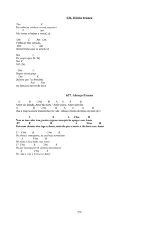 636. Hóstia branca
Dm                     C
Tu conheces minha extrema pequenez
      F               Am
Não temes te baixar a mim (2x)

Dm         C      Am Dm
Venha ao meu coração,
 Dm            C     Am
Hóstia branca que eu amo (2x)

Dm              C
Ele suspira por Ti (3x)
Dm C
Ah! (2x)

 Dm            C
Depois dessa graça
  Dm               C
Quisera que Tua bondade
             Am       Dm
me deixasse morrer de amor


                                              637. Abraço Eterno
  E        B      C#m        B     A      E     A        B
Amor tão grande, Amor tão forte / Amor suave, Amor sem fim
E              B       C#m         B       A      E        A       B
Que a própria morte transforma em vida / Abraço Eterno de Deus em mim (2x)

           E                   B            A     F#m          B
Nem as torrentes das grandes águas conseguirão apagar esse Amor
B7          E                B                     A          F#m        B
Pois suas chamas são fogo ardente, mais do que a morte é tão forte esse Amor

Cº C#m          B             C#m    B
De abraço esmagante, de ausência torturante
     A           F#m         B
De noite e luz é feito esse Amor
Cº C#m            B        C#m     B
De dor incomparável, consolo inestimável
    A             F#m         B
De vida e cruz é feito esse Amor




                                                     278
 