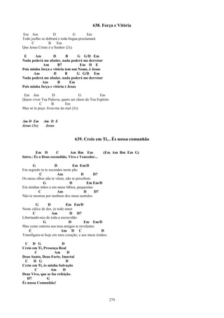 638. Força e Vitória
Em Am               D            G        Em
Todo joelho se dobrará e toda língua proclamará
     C           B    Em
Que Jesus Cristo é o Senhor (2x)

 E      Am         D        B      G G/D Em
Nada poderá me abalar, nada poderá me derrotar
            Am        B7            Em D E
Pois minha força e vitória tem um Nome, é Jesus
       Am          D       B       G G/D Em
Nada poderá me abalar, nada poderá me derrotar
            Am        B       Em
Pois minha força e vitória é Jesus

 Em Am              D                G            Em
Quero viver Tua Palavra, quero ser cheio do Teu Espírito
           C       B        Em
Mas só te peço: livra-me do mal (2x)


Am D Em      Am D E
Jesus (3x)    Jesus


                                  639. Creio em Ti... És nossa comunhão

         Em D        C        Am Bm Em              (Em Am Bm Em G)
Intro.: És o Deus escondido, Vivo e Vencedor...

      G              D          Em Em/D
Em segredo tu te escondes neste pão
          C           Am             D      D7
Os meus olhos não te vêem, não te percebem
             G                D          Em Em/D
Em minhas mãos e em meus lábios, pequenino
         C            Am               D    D7
Não te mostras por nenhum dos meus sentidos

         G       D            Em Em/D
Neste cálice de dor, és todo amor
       C           Am          D D7
Libertando-nos de toda a escravidão
              G                D       Em Em/D
Mas como outrora aos teus amigos te revelastes
    C                     Am D C                  D
Transfigura-te hoje em meu coração, e aos meus irmãos.

 C D G                   D
Creio em Ti, Presença Real
       C            Am      D
Deus Santo, Deus Forte, Imortal
 C     D G                  D
Creio em Ti, és minha Salvação
       C         Am       D
Deus Vivo, que se faz refeição.
   D7          G
És nossa Comunhão!



                                                           279
 