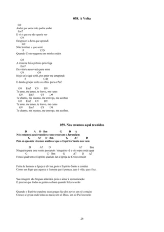 058. A Volta
 G9
Andei por onde não podia andar
 Em7
E vi o que eu não queria ver
    C9
Desprezei o bem que aprendi
     G9
Não lembrei o que senti
      F              C/D
Quando Cristo segurou em minhas mãos

    G9
A tristeza foi o prêmio pela fuga
    Em7
Da vitória reservada para mim
    C9              G9
Hoje sei o que sofri, por amor me arrependi
        F                 C/D
E dando graças volto os olhos para o Pai!

 G9     Em7    C9       D9
Te amo, me amas, te louvo, me curas
  G9      Em7        C9     D9
Te chamo, me escutas, me entrego, me acolhes
 G9     Em7    C9       D9
Te amo, me amas, te louvo, me curas
  G9      Em7        C9     D9
Te chamo, me escutas, me entrego, me acolhes.




                                      059. Nós estamos aqui reunidos
        D     A D Bm               G       D     A
Nós estamos aqui reunidos como estavam e Jerusalém
          G       A7   D Bm             G       A7        D
Pois só quando vivemos unidos é que o Espírito Santo nos vem

           D        A7       D                           A7      Bm
Ninguém para esse vento passando / ninguém vê e ele sopra onde quer
        G                   D Bm          G        A7       D    A7
Força igual tem o Espírito quando faz a Igreja de Cristo crescer


Feita de homens a Igreja é divina, pois o Espírito Santo a conduz
Como um fogo que aquece e ilumina que é pureza, que é vida, que é luz.


Sua imagem são línguas ardentes, pois o amor é comunicação
É preciso que todas as gentes saibam quando felizes serão


Quando o Espírito espalma suas graças faz dos povos um só coração
Cresce a Igreja onde todas as raças um só Deus, um só Pai louvarão




                                                        28
 
