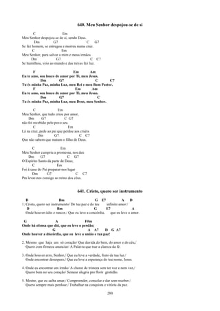640. Meu Senhor despojou-se de si
        C                 Em
Meu Senhor despojou-se de si, sendo Deus.
        Dm          G7                    C      G7
Se fez homem, se entregou e morreu numa cruz.
       C                  Em
Meu Senhor, para salvar a mim e meus irmãos
      Dm              G7                     C C7
Se humilhou, veio ao mundo e das trevas fez luz.

       F                       Em         Am
Eu te amo, sou louco de amor por Ti, meu Jesus.
           Dm          G7                    C     C7
Tu és minha Paz, minha Luz, meu Rei e meu Bom Pastor.
       F                        Em         Am
Eu te amo, sou louco de amor por Ti, meu Jesus.
           Dm          G7                     C
Tu és minha Paz, minha Luz, meu Deus, meu Senhor.

        C               Em
Meu Senhor, que tudo criou por amor,
    Dm       G7              C G7
não foi recebido pelo povo seu.
        C                      Em
Lá na cruz, pede ao pai que perdoe aos cruéis
           Dm         G7              C C7
Que não sabem que matam o filho de Deus.

       C                  Em
Meu Senhor cumpriu a promessa, nos deu
     Dm      G7                C G7
O Espírito Santo da parte de Deus;
       C                Em
Foi á casa do Pai preparar-nos lugar
       Dm        G7                  C C7
Pra levar-nos consigo ao reino dos céus.


                                    641. Cristo, quero ser instrumento
   D                       Bm                     G E7             A    D
1. Cristo, quero ser instrumento/ De tua paz e do teu   infinito amor:/
   D                     Bm                      G      E7               A
   Onde houver ódio e rancor,/ Que eu leve a concórdia,    que eu leve o amor.

 G                  A                   F#m
Onde há ofensa que dói, que eu leve o perdão;
                  G                      A A7       D G A7
Onde houver a discórdia, que eu leve a união e tua paz!

2. Mesmo que haja um só coração/ Que duvida do bem, do amor e do céu,/
   Quero com firmeza anunciar/ A Palavra que traz a clareza da fé.

3. Onde houver erro, Senhor,/ Que eu leve a verdade, fruto de tua luz./
   Onde encontrar desespero,/ Que eu leve a esperança do teu nome, Jesus.

4. Onde eu encontrar um irmão/ A chorar de tristeza sem ter voz e nem vez,/
   Quero bem no seu coração/ Semear alegria pra florir gratidão.

5. Mestre, que eu saiba amar,/ Compreender, consolar e dar sem receber./
   Quero sempre mais perdoar,/ Trabalhar na conquista e vitória da paz.

                                                        280
 