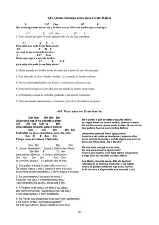 644. Quem comunga nesta mesa (Festa Maior)
      E               C#7    F#m                    B7           E
Que comunga nessa mesa com o Senhor na sua vida com irmãos quer comungar

         B7              E C#7 F#m                    B7       E
1. Todo aquele que quer ser seu seguidor todo dia sua cruz carregará.

      E7            A     B   E
Para mim não pode haver festa maior
 E7                A     B E
ver você se aproximando do altar,
 E                C#7     F#m
Desta mesa que é a ceia do Senhor
                   B7          E    B E
para mim não pode haver festa maior

2. Muito amando aos irmãos como ele amou até o ponto de sua vida entregar.

3. Pois não é tão só dizer ‘Senhor, Senhor’, é a vontade do Senhor realizar.

4. Por seu reino trabalhando com fervor, e restante por acréscimo virá.

5. Neste reino o maior é o servidor, por um mundo de irmãos vamos lutar.

6. Defendendo a causa do sofredor, ajudando o seu direito conquistar.

7. Quer um mundo mais humano e promissor, povo livre de irmãos e de iguais.


                                       645. Ouço uma voz lá no deserto
           Dm Gm      Dm Gm Dm
Ouço uma voz lá no deserto a gritar                             Ide e contai o que ouvistes e quanto vistes:
                                                                os cegos vêem, os coxos andam, leprosos saram.
Gm      Dm Bb Gm A             Dm
                                                                Os surdos ouvem, quem morto estava, já ressuscita.
Uma estrada preparai para o Senhor                              Aos pobres hoje se anuncia Boa Notícia
           Gm       Dm       Gm        Dm Am
Endireitai os seus caminhos, pois, Ele vem                      Jerusalém, povo de Deus, igreja santa
        Dm C       F Am Dm                                      Levanta e vai, sobe as montanhas, ergue o olhar
E logo mais avistareis o Salvador.                              Lá no oriente desponta o sol da alegria que vem de
                                                                Deus aos filhos teus. Eis o teu dia!
           Gm Dm                Gm         Dm
1. Louva, Jerusalém,/ louva o Senhor teu Deus:/                 Ele virá com uma pá na sua mão,
                                                                ele virá para limpar o seu terreiro!
            Gm Dm F              G Am                           Tudo o que é palha, num fogo eterno irá queimar,
tuas portas reforçou e os teus abençoou,/                       o trigo bom vai recolher no seu celeiro!
Dm Em         Dm Gm           Am Dm
te cumulou de paz/ e o pão do céu te traz.                      Ave Maria, cheia de graça, Mãe do Senhor!
                                                                “Bendita és tu entre as mulheres!”, diz Isabel.
2. Sua palavra envia,/ corre veloz sua voz./                    Todas as gentes celebram hoje o teu louvor;
Da névoa desce o véu,/ unindo a terra e o céu;/                 tu és na terra a Virgem bela que encanta o céu.
as nuvens se desmancham,/ o vento sopra e avança.
3. Ao povo revelou/ palavras de amor./
A sua lei nos deu/ e o mandamento seu;/
 com ninguém fez assim,/ amou até o fim.
4. A Virgem, mãe será,/ um filho à luz dará,/
seu nome Emanuel:/ "Conosco Deus" do céu;/
o mal desprezará,/ o bem escolherá.
5. Ao Pai do céu louvemos/ e ao que vem, cantemos;/
e ao divino, então,/ a nossa louvação!/
Os três que são um Deus,/ exalte o povo seu!

                                                          282
 
