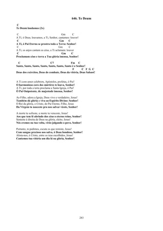 646. Te Deum
C
Te Deum laudamos (2x)

C                                        Gm       C
A Ti, ó Deus, louvamos, a Ti, Senhor, cantamos: louvor!
C                                       Gm     C
A Ti, ó Pai Eterno se prostra toda a Terra: Senhor!
C                                      Gm      C
A Ti, os anjos cantam os céus, a Ti aclamam: louvor
C                                        Gm      C
Proclamam céus e terra a Tua glória imensa, Senhor!

 C                           C7                Fm C
Santo, Santo, Santo, Santo, Santo, Santo, Santo é o Senhor!
                                                F       C F G C
Deus dos exércitos, Deus do combate, Deus da vitória, Deus Sabaot!


A Ti com amor celebrem, Apóstolos, profetas, ó Pai!
O harmonioso coro dos mártires te louva, Senhor!
A Ti, por toda a terra proclama a Santa Igreja, ó Pai!
Ó Pai Onipotente, de majestade imensa, Senhor!

Ao Filho, adora a Igreja, Deus vivo e verdadeiro, Jesus!
Também dá glória e viva ao Espírito Divino: Senhor!
O Rei da glória, o Cristo, do Pai Eterno, Filho, Jesus
Da Virgem tu nasceste pra nos salvar vieste, Senhor!

A morte tu sofreste, a morte tu venceste, Jesus!
Aos que tem fé abrindo dos céus o eterno reino, Senhor!
Sentaste à direita de Deus na glória, eleito, Jesus!
Nós cremos na tua volta, virás julgando o povo, Senhor!

Portanto, te pedimos, escuta os que remiste, Jesus!
Com sangue precioso nos salva, ó Deus bondoso, Senhor!
Alista-nos, ó Cristo, entre os teus escolhidos, Jesus!
Cantemos tua vitória um dia lá na glória, Senhor!




                                                           283
 