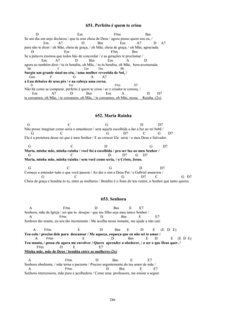 651. Perfeito é quem te criou
       D                           Em                       F#m                  Bm
Se um dia um anjo declarou / que tu eras cheia de Deus / agora penso quem sou eu, /
             Em        A7             D          Bm              Em         A7         D A7
para não te dizer / oh Mãe, cheia de graça, / oh Mãe, cheia de graça, / oh Mãe, agraciada.
    D                     Em                              F#m            Bm
Se a palavra ensinou que todos hão de concordar / e as gerações te proclamar /
           Em        A7           D         Bm          Em          A           D
agora eu também direi / tu és bendita, oh Mãe, / tu és bendita, oh Mãe, bem-aventurada.
  Bb                  F                Gm        Dm               Bb
Surgiu um grande sinal no céu, / uma mulher revestida de Sol, /
   Gm          F               G         A     A7
a Lua debaixo de seus pés / e na cabeça uma coroa.
    D                        Em                             F#m         D7
Não há como se comparar, perfeito é quem te criou / se o criador te coroou, /
     Em          A7           D        Bm            Em        A              D    D7
te coroamos, oh Mãe, / te coroamos, oh Mãe, / te coroamos, oh Mãe, nossa Rainha. (2x)



                                               652. Maria Rainha
  G                           C                       G                      D          D7
Não posso imaginar como seria o amanhecer / sem aquela escolhida a dar a luz ao rei bebê /
    G                    C                             G          D7           C        G      D7
Ela é a protetora desse rei que é meu Senhor / E ao crescer Ele seria / o meu Deus e Salvador.

 G                        C                     D                            G      D7
Maria, minha mãe, minha rainha / você foi a escolhida / pra ser luz ao meu Senhor /
 G                        C                        D        D7       G D7
Maria, minha mãe, minha rainha / sem você como seria, / o Cristo, Jesus.

  G                         C                           G                     D            D7
Começo a entender tudo o que você passou / Ao dar o sim a Deus Pai / e Gabriel anunciou /
           G                      C                               G            D7        C                G D7
Cheia de graça e bendita és tu, entre as mulheres / Bendito é o fruto do teu ventre, o Senhor que tanto queres.



                                                  653. Senhora
   A                      F#m                  D             Bm       E      E7
Senhora, mãe da Igreja / sei que tu desejas / que teu filho seja meu único Senhor /
   A                   F#m                         D              Bm        E          E7
Senhora tão orante, eu sou tão inconstante / Me acolha nesse instante, me ajude a não cair.

     A       F#m                 E            D        Bm     E        D       E (E D E)
Teu colo / preciso dele para descansar / Me aqueça, esqueça que eu não sei te amar /
      A       F#m                   E                D         Bm          E    D        E (E D E)
Teu manto, / possa ele agora me envolver / Quero aprender a obedecer, / a ser o que Deus quer. /
       F#m             D      E               E7
Minha mãe, mãe de Deus / bendita entre as mulheres (2x)

  A                       F#m                  D          Bm         E          E7
Senhora obediente, / mãe terna e paciente / Preciso urgentemente do teu amor de mãe /
  A                       F#m                         D      Bm            E       E7
Senhora intercessora, mãe pura e acolhedora / Como uma professora, me ensine a seguir.




                                                        286
 