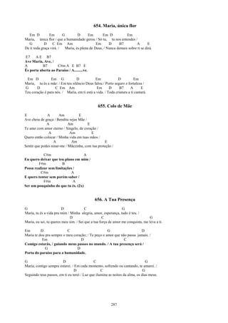 654. Maria, única flor
  Em D          Em       G        D      Em       Em D           Em
Maria, única flor / que a humanidade gerou / Só tu, tu nos entendes /
  G          D    C Em Am                     Em      D     B7         A        E
De ti toda graça virá. /  Maria, és plena de Deus, / Nunca demais sobre ti se dirá.

E7    A E B7
Ave Maria, Ave, /
A          B7       C#m A E B7 E
És porta aberta ao Paraíso / A.........ve.

 Em D           Em G            D            Em              D          Em
Maria, tu és a mãe: / Em teu silêncio Deus falou / Porto seguro e fortaleza /
G      D           C Em Am                    Em       D     B7      A       E
Teu coração é para nós. / Maria, em ti está a vida. / Toda criatura a ti cantará.


                                                655. Colo de Mãe
E             A       Am           E
Ave cheia de graça / Bendita sejas Mãe /
              A             Am           E
Te amo com amor eterno / Singelo, de coração /
               A             Am            E
Quero então colocar / Minha vida em tuas mãos /
                  A           Am                  E
Sentir que podes ninar-me / Mãezinha, com tua proteção /

            C#m                     A
Eu quero deixar que teu plano em mim /
        F#m            B
Possa realizar sem limitações /
          C#m               A
E quero tentar sem porém saber /
            F#m               A
Ser um pouquinho do que tu és. (2x)


                                              656. A Tua Presença
G                        D              C                       G
Maria, tu és a vida pra mim / Minha alegria, amor, esperança, tudo é teu. /
                              D                    C                              G
Maria, eu sei, tu queres meu sim. / Sei que a tua força de amor me conquista, me leva a ti.

Em        D               C                         G                   D
Maria te dou pra sempre o meu coração; / Te peço o amor que não passa jamais. /
           Em                     D                           C
Comigo estarás, / guiando meus passos no mundo. / A tua presença será /
             G                  D
Porta do paraíso para a humanidade.

G                       D                    C                                  G
Maria, contigo sempre estarei. / Em cada momento, sofrendo ou cantando, te amarei. /
                                D                 C                           G
Seguindo teus passos, em ti eu terei / Luz que ilumina as noites da alma, os dias meus.




                                                         287
 