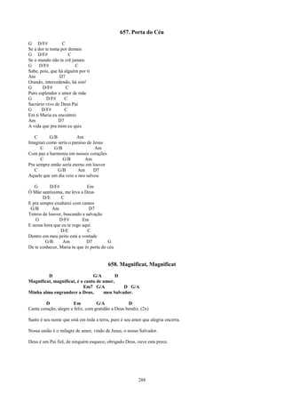 657. Porta do Céu
G D/F#            C
Se a dor te toma por demais
G D/F#               C
Se o mundo não te crê jamais
G     D/F#              C
Sabe, pois, que há alguém por ti
Am              D7
Orando, intercedendo, há sim!
G      D/F#         C
Puro esplendor e amor de mãe
G         D/F#     C
Sacrário vivo de Deus Pai
G      D/F#        C
Em ti Maria eu encontrei
Am              D7
A vida que pra mim eu quis

   C      G/B            Am
Imaginei como seria o paraíso de Jesus
      C      G/B                  Am
Com paz e harmonia em nossos corações
      C          G/B         Am
Pra sempre então seria eterno em louvor
   C           G/B        Am     D7
Aquele que um dia veio e nos salvou

   G       D/F#               Em
Ó Mãe santíssima, me leva a Deus
        D/E      C
E pra sempre exultarei com cantos
 G/B        Am                 D7
Tenros de louvor, buscando a salvação
   G            D/F#        Em
E nessa hora que eu te rogo aqui
                D/E           C
Dentro em meu peito está a vontade
         G/B     Am           D7         G
De te conhecer, Maria tu que és porta do céu


                                          658. Magnificat, Magnificat
         D                      G/A        D
Magnificat, magnificat, é o canto de amor,
                           Em7 G/A            D G/A
Minha alma engrandece a Deus,        meu Salvador.

         D              Em          G/A             D
Canta coração, alegre e feliz, com gratidão a Deus bendiz. (2x)

Santo é seu nome que está em toda a terra, puro é seu amor que alegria encerra.

Nossa união é o milagre de amor, vindo de Jesus, o nosso Salvador.

Deus é um Pai fiel, de ninguém esquece, obrigado Deus, ouve esta prece.




                                                         288
 