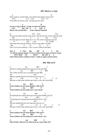 659. Maria e o Anjo
   A                                                         D
Quem serás tu, criatura bela / que encheu meu quarto com tua luz?
   A/C#                  D E E/D               A/C# E7
O teu olhar me trouxe a paz / tua presença me refaz

                 A                       D
Eu sou o Anjo Gabriel / Venho em nome do Senhor
  A/C#           Bm D/E E        A     Em7 A
Darás a luz ao Salvador / serás a mãe do Emanuel

D                                  E/D     C#m                         F#m
Por que teus lábios tremem tanto assim / Por que não tira os teus olhos de mim?
   Bm                           E           A           Bm          A/C#
Há tanta graça em estar diante de ti / E o Céu inteiro espera por teu sim
      D                   D/E        C#m                  F# F#/Bb
Não temas doce anjo do Senhor / Escuta o que agora vou falar
 Bm                   E         D              E           A
Sorri e vai ao céu anunciar: / Sim, eu serei a Mãe do Salvador!

Bm E         A F#m         Bm         D/E     E            A      A/G
Ave Maria, quanta alegria / O céu se encheu de luz, pois vai nascer Jesus!
      D/F# Dm/F A/E             D#/F#        Bm D/E E         A
Santa Maria, Deus escolheu-te bem / e todos os anjos cantam amém


                                                 660. Mãe na fé

C                     Am                Bb9          F
Não há no mundo ninguém que não precise de uma Mãe
C               Am             Bb9           F     Bb9
Até o Filho de Deus teve os carinhos de uma Mãe
Am                                  Em7            F
Mãe que quando fala nos traz tanta paz com sua voz
Am              G/B                   C4    C      F         F      G
Mãe que só sabe amar senhora que trouxe o céu a nós nossa Mãe

C                Am        Bb9               F
Nossa Senhora do céu nossa Rainha e Mãe da fé!
C                Am         Bb9            F
Nossa Senhora do céu ensina-nos a estar de pé!

C                   Am               Bb9             F
Na plenitude dos tempos Deus quis nascer dessa Mulher (gl 4:4)
C                     Am                Bb9             F
E toda graça do céu passa por nossa Mãe da fé (lc 1:28)
Am                                  Em7             F
Mãe que quando fala nos traz tanta paz com sua voz
Am              G/B                   C4    C      C/E       F           G
Mãe que só sabe amar senhora que trouxe o céu a nós nossa Mãe

C                Am        Bb9               F
Nossa Senhora do céu nossa Rainha e Mãe da fé!
C                Am         Bb9            F
Nossa Senhora do céu ensina-nos a estar de pé! (2x)

C                   Am         Bb9           F
Mãe de Deus, Mãe do Céu, Mãe da terra e nossa Mãe (3X)




                                                         289
 