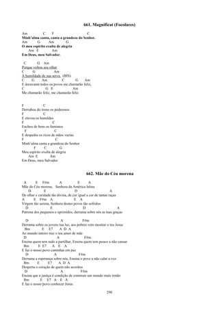 661. Magnificat (Focolares)
Am           C    F                    C
Minh’alma canta, canta a grandeza do Senhor.
Am       G      Am          G
O meu espírito exulta de alegria
   Am E           Am
Em Deus, meu Salvador.

 C       G Am
Porque voltou seu olhar
C      G             Am
À humildade de sua serva. (BIS)
C     G      Am           C       G     Am
E doravante todos os povos me chamarão feliz,
C              G E              Am
Me chamarão feliz, me chamarão feliz.


F             C
Derrubou do trono os poderosos
F             C
E elevou os humildes
F                    C
Encheu de bens os famintos
  F                   C
E despediu os ricos de mãos vazias
F                      C
Minh’alma canta a grandeza do Senhor
       F       C          G
Meu espírito exulta de alegria
    Am E           Am
Em Deus, meu Salvador.


                                           662. Mãe do Céu morena
 A       E F#m            A            E      A
Mãe do Céu morena, Senhora da América latina
    D          E                    D                         A
De olhar e caridade tão divina, de cor igual a cor de tantas raças
A       E F#m A                     E A
Virgem tão serena, Senhora destes povos tão sofridos
  D                E                      D                        A
Patrona dos pequenos e oprimidos, derrama sobre nós as tuas graças

  D                       A              F#m
Derrama sobre os jovens tua luz, aos pobres vem mostrar o teu Jesus
  Bm         E E7         A D A
Ao mundo inteiro traz o teu amor de mãe
 D                      A                 F#m
Ensina quem tem tudo a partilhar, Ensina quem tem pouco a não cansar
 Bm        E E7      A E A
E faz o nosso povo caminhar em paz
  D                   A               F#m
Derrama a esperança sobre nós, Ensina o povo a não calar a voz
 Bm       E       E7     A D A
Desperta o coração de quem não acordou
  D                       A             F#m
Ensina que a justiça é condição de construir um mundo mais irmão
 Bm         E E7 A E A
E faz o nosso povo conhecer Jesus

                                                         290
 