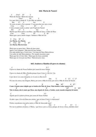 664. Maria de Nazaré
  E       F#m7      B7          E
Maria de Nazaré / Maria me cativou
              F#m7             B7            E
Fez mais forte a minha fé / E por filho me adotou
   Bm        E7      A               Am            E
Às vezes eu paro e fico a pensar / E sem perceber me vejo a rezar
  C#m            F#m                   B7        E
E meu coração se põe a cantar / pra Virgem de Nazaré
  Bm          E7     A                   Am              E
Menina que Deus amou e escolheu, / pra Mãe de Jesus, o Filho de Deus
 C#m              F#m                 B7             E B7
Maria que o povo inteiro elegeu / Senhora e Mãe do Céu

 E F#m B7 E
Ave Maria, Ave Maria,
E   F#m B7          E   B7
Ave Maria, Mãe de Jesus

Maria que eu quero bem / Maria do puro amor
Igual a você ninguém / Mãe pura do meu Senhor
Em cada mulher que a Terra criou / Um traço de Deus Maria deixou
Um sonho de mãe Maria plantou / Pro mundo encontrar a paz
Maria que fez o Cristo falar / Maria que fez Jesus caminhar
Maria que só viveu pra seu Deus / Maria do povo meu


                                 665. Senhora e Rainha (O povo te chama)
   C                                                     G7
O povo te chama de Nossa Senhora por causa de nosso Senhor
                                                           C
O povo te chama de Mãe e Rainha porque Jesus Cristo é o Rei do Céu
                           C7                          F
E por não te ver como desejaria, te vê com os olhos da fé
                          C                                 Dm          C             F G7      C C7
Por isso ele coroa a tua imagem, Maria, por seres a Mãe de Jesus, por seres a Mãe de Jesus de Nazaré

         F                                    C                    Dm G7             C C7
Como é bonita uma religião que se lembra da Mãe de Jesus. Mais bonito é saber quem tu és!
         F                                          C                            G7         C    G7
Não és deusa, não és mais que Deus, mas depois de Jesus, o Senhor, neste mundo ninguém foi maior

 C                                                  G7
Aquele que lê a palavra divina, por causa do Nosso Senhor
                                                                      C
Já sabe o que o livro de Deus nos ensina / que só Jesus Cristo é o intercessor!
                                         C7                  F
Porém, se podemos orar pelos outros, a Mãe de Jesus pode mais!
                        C                                     Dm       C               F       G7      C
Por isso te pedimos em prece, ó Maria, / que leves o povo a Jesus, porque, de levar a Jesus, entendes mais!




                                                         292
 