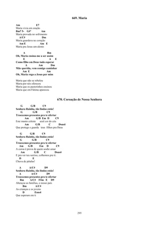 669. Maria

Am                E7
Maria vivia em oração
Bm7 5- G#º            Am
Maria provada no sofrimento
  A/C#                 Dm
Maria guardava no coração
  Am E               Am E
Maria pra Jesus um alento

     A                    Bm
Oh, Maria ensina-me a ser assim
     E                      A    E
Como filho em Deus tudo esperar
       A           Am         Dm
Mãe querida, vem comigo caminhar
     Am E                 Am
Oh, Maria roga a Jesus por mim

Maria que não se rebelou
Maria por nós ofereceu
Maria que os pastorinhos ensinou
Maria que em Fátima apareceu


                                      670. Coroação de Nossa Senhora
    G        G/B        C9
Senhora Rainha, tão lindas estás!
    G          G/B          C9
Trouxemos presentes pra te ofertar
       Am          G/B Em D         C9
Este manto celeste    azul cor do céu
       Am         G/B          C       Dsus4
Que protege e guarda teus filhos pra Deus

   G          G/B         C9
Senhora Rainha, tão lindas estás!
   G            G/B          C9
Trouxemos presentes pra te ofertar
   Am       G/B        Em D            C9
A coroa é prova de quem soube amar
    Am            G/B      C         Dsus4
E pra ver teu sorriso, colhemos pra ti:
   D            E
Chuva de pétalas!

   A        A/C#          D9
Senhora Rainha, tão lindas estás!
   A          A/C#          D9
Trouxemos presentes pra te ofertar
   Bm        A/C# F#m E D9
Abençoa as famílias, o nosso país
      Bm           A/C#
As crianças e os jovens
      D           Esus4
Que esperam em ti




                                                   295
 