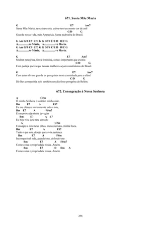 671. Santa Mãe Maria

G                                                E7           Am7
Santa Mãe Maria, nesta travessia, cubra-nos teu manto cor de anil
                                               C/D        G
Guarda nossa vida, mãe Aparecida, Santa padroeira do Brasil.

G Am G/B C9 C/D G G D/F# C/E D D/C G
A................ve Maria, A.................ve Maria.
G Am G/B C9 C/D G G D/F# C/E D D/C G
A................ve Maria, A.................ve Maria.

G                                            E7            Am7
Mulher peregrina, força feminina, a mais importante que existiu
                                                      C/D       G
Com justiça queres que nossas mulheres sejam construtoras do Brasil.

G                                               E7            Am7
Com amor divino guarda os peregrinos nesta caminhada para o além!
                                               C/D        G
Dá-lhes companhia pois também um dia foste peregrina de Belém.


                                          672. Consagração à Nossa Senhora
A                     C#m
Ó minha Senhora e também minha mãe,
Bm       E7          A           F#7
Eu me ofereço inteiramente todo a vós,
Bm E7          A          F#m7
E em prova da minha devoção
   Bm       E7            A E7
Eu hoje vou dou meu coração
    A                             C#m
Consagro a vós meus olhos, meus ouvidos, minha boca,
Bm          E7          A            F#7
Tudo o que sou, desejo que a vós pertença.
  Bm         E7        A            F#m
Incomparável mãe, guardai-me, defendei-me
      Bm             E7           A     F#m7
Como coisa e propriedade vossa. Amém.
      Bm             E7           D     Dm A
Como coisa e propriedade vossa. Amém.




                                                           296
 