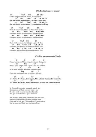 673. Ensina teu povo a rezar
 E9            F#m7       A/B          E9 E/G#
Ensina teu povo a rezar, Maria, Mãe de Jesus
        A9    G#7        C#m7    A/B     E/B A/B E9
Que um dia teu povo desperta e na certa vai ver a luz
        A9    G#7        C#m7    A/B     E/B A/B E9
Que um dia teu povo se anima e caminha com teu Jesus.

 E9          F#m7          A/B             E9
Maria de Jesus Cristo, Maria de Deus, Maria mulher
  A9        G#7        C#m7 A/B           E/B A/B E9
Ensina teu povo o teu jeito de ser o que Deus quiser
  A9        G#7        C#m7 A/B           E/B A/B E9
Ensina teu povo o teu jeito de ser o que Deus quiser

  E9             F#m7 A/B               E9
Maria Senhora nossa, Maria do povo, povo de Deus
  A9        G#7      C#m7 A/B          E/B A/B E9
Ensina teu jeito perfeito de sempre escutar teu Deus.
  A9        G#7      C#m7 A/B          E/B A/B E9
Ensina teu jeito perfeito de sempre escutar teu Deu


                                        674. Por que amo assim Maria
         C           G           G7             C
Por que amo assim Maria, perguntou-me um dia alguém
         Am           Dm           G7         C
Devo e quero sempre amar, a quem Deus ama também
                G          G7            C
Se até meus inimigos devo amar com todo amor,
                 Dm             G7       C
Como não amar aquela que me trouxe o Salvador

     G7         C             G7                                  C
Ave Maria, Ave Maria, Estrela guia, Mãe Admirável que ao Pai me conduz
     G7         C          G7                                     C
Ave Maria, Ave Maria, no dia-dia eu quero te amar com o amor de Jesus


Só Deus pode responder por aquilo que ele fez
Quis precisar de Maria para nos trazer a paz
De outro modo poderia vir a nós o Salvador
Mas quis ter medianeira o que é mediador.

Não encontra quem quiser encontrar Cristo sem cruz
Impossível é sem Maria encontrar também Jesus
Como não há cruz sem Cristo e não há Cristo sem cruz
Não há Jesus sem Maria nem Maria sem Jesus




                                                        297
 