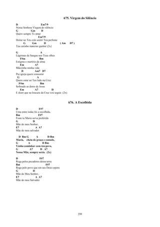 675. Virgem do Silêncio
D                     Em7/9
Nossa Senhora Virgem do silêncio
G            Gm        D
Quero sempre Te amar
                    Em7/9
Deitar no Teu colo sentir Teu perfume
       G       Gm         D             ( Am      D7 )
Teu carinho materno ganhar (2x)

G                     A
Lágrimas de Sangue nos Teus olhos
    F#m              Bm
Estigma e martírio da alma
    Em            A7
Mãezinha minha vida
     D            Am7 D7
Pra igreja quero consumir
 G                 A
Quero estar ao Teu lado na Cruz
  F#m                 Bm
Sofrendo as dores de Jesus
    Em            A7            D
E dizer que na loucura da Cruz vou seguir. (2x)


                                                  676. A Escolhida
D                    F#7
Uma entre todas foi a escolhida,
Bm                  F#7
Foste tu Maria serva preferida
G               D
Mãe do meu Senhor,
E7                A A7
Mãe do meu salvador

  D Bm G       A          D Bm
Maria, cheia de graça e consolo,
G        A           D Bm
Venha caminhar com teu povo,
G          A7      D A7
Nossa Mãe, sempre serás. (2x)

D                   F#7
Roga pelos pecadores dessa terra
Bm                        F#7
Roga pelo povo que em seu Deus espera
G             D
Mãe do Meu Senhor,
E7              A A7
Mãe do meu Salvador




                                                         298
 