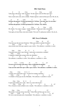 004. Tudo Passa
      E           B            C#m                 A     F#m               A/B
Tudo passa, tudo passa / tudo vai passar / Só não muda o amor de Deus que é Pai /
        E           B           C#m                A                        B
Nem a morte nem a dor, nem a solidão / Podem superar o amor de Deus por mim. Oh, oh, oh...

    E         B          C#m          A               E      F#m           B
Só Deus não passará / Só Deus permanecerá / Só Deus / Seu amor que vive em mim /
    E         B          C#m          A               E        B
Só Deus não passará / Só Deus permanecerá / Só Deus / Ele voltará.

      E                   B              C#m          A         F#m         A/B
Oh, Senhor, Teu corpo e sangue, / minha redenção / Aliança por toda a eternidade /
      E            B               C#m                A                   B
Vem agora, oh meu Deus, toma meu coração / Pois sem Ti, nada posso realizar. Ah, ah, ah...



                                            005. Nova Civilização
     A                                             C#m         D       E7
Uma terra que não tem mais fronteiras / Mãos que unidas no mundo formarão /
      F#m         C#m          D              A              F          G         A
uma corrente mais forte que a guerra e que a morte. / Nós sabemos: o caminho é o amor.


      F#m        C#m           D     E         C                    E7
Uma pátria mais justa e mais fraterna / onde juntos construímos a unidade /
    F#m        C#m                 D            A
E ninguém é desprezado, porque todos são chamados /
       F           G          A             F           G          A
Nós sabemos: o caminho é o amor / Nós sabemos: o caminho é o amor.


         D E       A F#m            D            E7         A     A7
Um novo sol se levanta, pois nasce hoje a civilização do amanhã /
        D           E           A           F#m            D         E7        A
Uma corrente mais forte que o ódio e que a morte / Nós sabemos: o caminho é o amor.


  F#m            C#m         D E C                         E7
A justiça, novo nome para a paz; / O amor leva sempre a perdoar; /
    F#m        C#m          D        A                F        G          A A7
A verdade é a força que nos dá a liberdade. / Nós sabemos: o caminho é o amor.


        F#m C#m           D E          C                  E7
E quem ama irradia com a vida, / sabe ver o amor além da dor /
        F#m      C#m      D              A             F        G          A A7
Pois o homem se sente solidário com o mundo. / Nós sabemos: o caminho é o amor.


      F#m        C#m                 D E           C                  E7
Meu irmão é você que está ao meu lado / Todos filhos de Deus que nos criou /
    F#m           C#m       D          A               F        G          A A7
Ele veio a esta terra para unir a humanidade / Nós sabemos: o caminho é o amor.




                                                         3
 