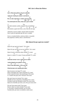 063. Javé o Deus dos Pobres
 C                                  F
Javé o Deus dos pobres, do povo sofredor
            C         Dm           G
Aqui nos reuniu pra cantar o seu louvor
    C                                   F
Pra vos dar esperança e contar com sua mão
                   C           Dm G7 C C7
Na construção do reino, reino novo, povo irmão

F                             Em
Sua mão sustenta o pobre, ninguém fica ao desabrigo
Dm                       G          C D           G G7
Dá sustento a quem tem fome, com a fina flor do trigo

Alimenta os nossos sonhos, mesmo dentro da prisão
Ouve o grito do oprimido que lhe toca o coração

Cura os corações feridos, mostra ao forte o seu poder
Dos pequenos é defesa, deixa a vida florescer


                                    064. Quem foi que aqui nos reuniu?
  C
Quem foi que aqui nos reuniu? / foi o amor
                  G7                  C
Quem foi que um dia na cruz nos redimiu? / foi o amor
                   Dm           Em
Quem livrará os fracassos deste mundo? É o amor
           G                            C          C7
Quem é o maior? É o amor. O mais profundo? É o amor

   F                          G        C
Juntemos nossas vozes e demo-nos as mãos
                          F C
Assim ninguém nos poderá vencer
      F        C                  F C
Pelo Cristo libertador, n’Ele, por Ele
                       G         C
Libertaremos este mundo pelo amor

Que levaremos nós daqui? É o amor
Qual a mensagem que vamos transmitir? É o amor
Como é possível nossa vida transformar? Pelo amor
E o mundo todo pelo amor valorizar? Pelo amor

Que quis Jesus nos ensinar? Foi o amor
Quando na Ceia a tal ponto se humilhou? Foi o amor
Lavando os pés dos discípulos assim? Por nosso amor
Qual servo humilde, por amor, até o fim, por nosso amor

Por que Jesus parece pão? É por amor
Parece vinho e se torna refeição? É por amor
E vem nutrir o faminto pecador, por seu amor
Fazendo dele, por amor, co-redentor, eterno amor.




                                                          30
 